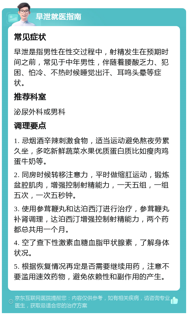 早泄就医指南 常见症状 早泄是指男性在性交过程中，射精发生在预期时间之前，常见于中年男性，伴随着腰酸乏力、犯困、怕冷、不热时候睡觉出汗、耳鸣头晕等症状。 推荐科室 泌尿外科或男科 调理要点 1. 忌烟酒辛辣刺激食物，适当运动避免熬夜劳累久坐，多吃新鲜蔬菜水果优质蛋白质比如瘦肉鸡蛋牛奶等。 2. 同房时候转移注意力，平时做缩肛运动，锻炼盆腔肌肉，增强控制射精能力，一天五组，一组五次，一次五秒钟。 3. 使用参茸鞭丸和达泊西汀进行治疗，参茸鞭丸补肾调理，达泊西汀增强控制射精能力，两个药都总共用一个月。 4. 空了查下性激素血糖血脂甲状腺素，了解身体状况。 5. 根据恢复情况再定是否需要继续用药，注意不要滥用速效药物，避免依赖性和副作用的产生。