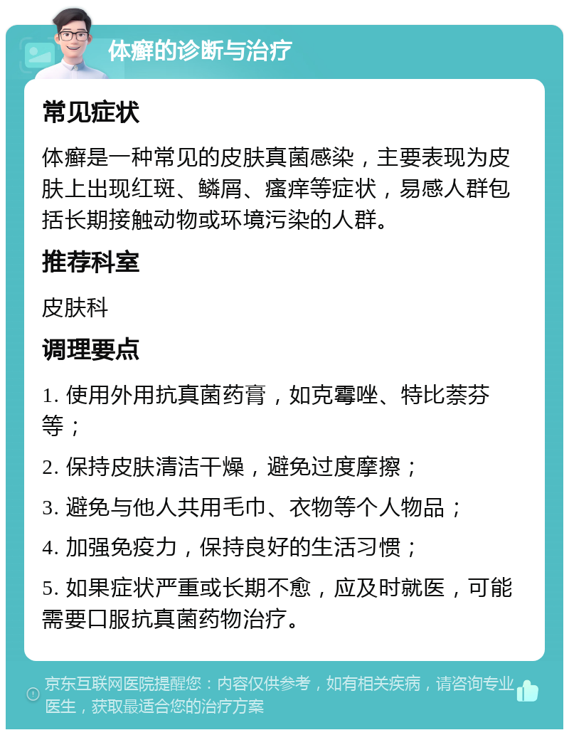 体癣的诊断与治疗 常见症状 体癣是一种常见的皮肤真菌感染，主要表现为皮肤上出现红斑、鳞屑、瘙痒等症状，易感人群包括长期接触动物或环境污染的人群。 推荐科室 皮肤科 调理要点 1. 使用外用抗真菌药膏，如克霉唑、特比萘芬等； 2. 保持皮肤清洁干燥，避免过度摩擦； 3. 避免与他人共用毛巾、衣物等个人物品； 4. 加强免疫力，保持良好的生活习惯； 5. 如果症状严重或长期不愈，应及时就医，可能需要口服抗真菌药物治疗。