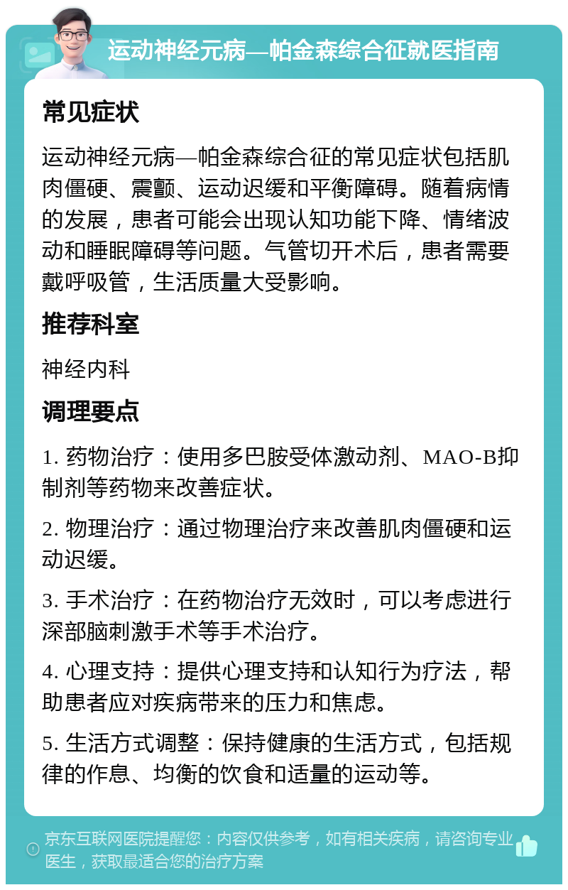 运动神经元病—帕金森综合征就医指南 常见症状 运动神经元病—帕金森综合征的常见症状包括肌肉僵硬、震颤、运动迟缓和平衡障碍。随着病情的发展，患者可能会出现认知功能下降、情绪波动和睡眠障碍等问题。气管切开术后，患者需要戴呼吸管，生活质量大受影响。 推荐科室 神经内科 调理要点 1. 药物治疗：使用多巴胺受体激动剂、MAO-B抑制剂等药物来改善症状。 2. 物理治疗：通过物理治疗来改善肌肉僵硬和运动迟缓。 3. 手术治疗：在药物治疗无效时，可以考虑进行深部脑刺激手术等手术治疗。 4. 心理支持：提供心理支持和认知行为疗法，帮助患者应对疾病带来的压力和焦虑。 5. 生活方式调整：保持健康的生活方式，包括规律的作息、均衡的饮食和适量的运动等。