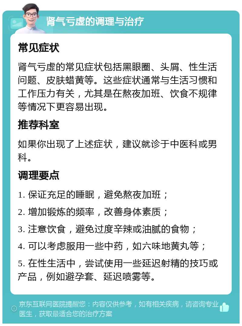 肾气亏虚的调理与治疗 常见症状 肾气亏虚的常见症状包括黑眼圈、头屑、性生活问题、皮肤蜡黄等。这些症状通常与生活习惯和工作压力有关，尤其是在熬夜加班、饮食不规律等情况下更容易出现。 推荐科室 如果你出现了上述症状，建议就诊于中医科或男科。 调理要点 1. 保证充足的睡眠，避免熬夜加班； 2. 增加锻炼的频率，改善身体素质； 3. 注意饮食，避免过度辛辣或油腻的食物； 4. 可以考虑服用一些中药，如六味地黄丸等； 5. 在性生活中，尝试使用一些延迟射精的技巧或产品，例如避孕套、延迟喷雾等。