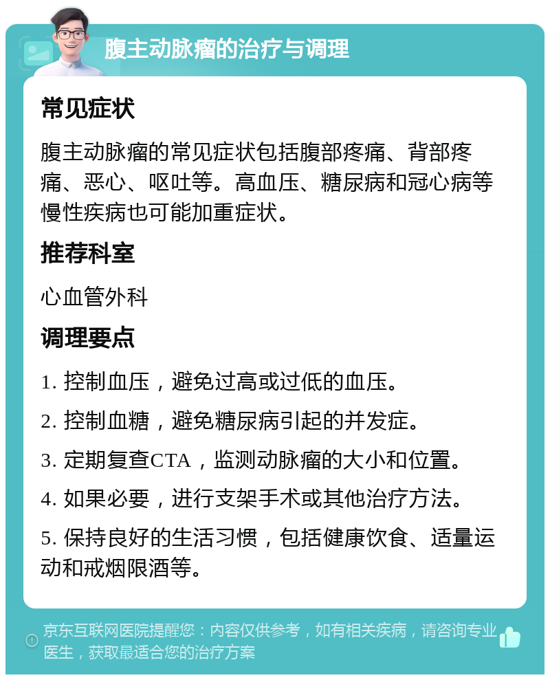 腹主动脉瘤的治疗与调理 常见症状 腹主动脉瘤的常见症状包括腹部疼痛、背部疼痛、恶心、呕吐等。高血压、糖尿病和冠心病等慢性疾病也可能加重症状。 推荐科室 心血管外科 调理要点 1. 控制血压，避免过高或过低的血压。 2. 控制血糖，避免糖尿病引起的并发症。 3. 定期复查CTA，监测动脉瘤的大小和位置。 4. 如果必要，进行支架手术或其他治疗方法。 5. 保持良好的生活习惯，包括健康饮食、适量运动和戒烟限酒等。