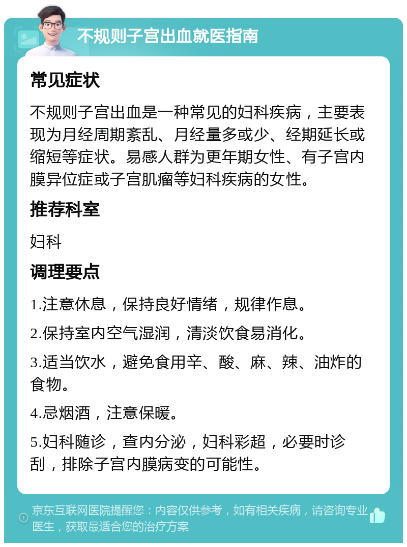 不规则子宫出血就医指南 常见症状 不规则子宫出血是一种常见的妇科疾病，主要表现为月经周期紊乱、月经量多或少、经期延长或缩短等症状。易感人群为更年期女性、有子宫内膜异位症或子宫肌瘤等妇科疾病的女性。 推荐科室 妇科 调理要点 1.注意休息，保持良好情绪，规律作息。 2.保持室内空气湿润，清淡饮食易消化。 3.适当饮水，避免食用辛、酸、麻、辣、油炸的食物。 4.忌烟酒，注意保暖。 5.妇科随诊，查内分泌，妇科彩超，必要时诊刮，排除子宫内膜病变的可能性。