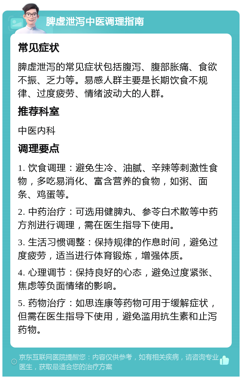 脾虚泄泻中医调理指南 常见症状 脾虚泄泻的常见症状包括腹泻、腹部胀痛、食欲不振、乏力等。易感人群主要是长期饮食不规律、过度疲劳、情绪波动大的人群。 推荐科室 中医内科 调理要点 1. 饮食调理：避免生冷、油腻、辛辣等刺激性食物，多吃易消化、富含营养的食物，如粥、面条、鸡蛋等。 2. 中药治疗：可选用健脾丸、参苓白术散等中药方剂进行调理，需在医生指导下使用。 3. 生活习惯调整：保持规律的作息时间，避免过度疲劳，适当进行体育锻炼，增强体质。 4. 心理调节：保持良好的心态，避免过度紧张、焦虑等负面情绪的影响。 5. 药物治疗：如思连康等药物可用于缓解症状，但需在医生指导下使用，避免滥用抗生素和止泻药物。