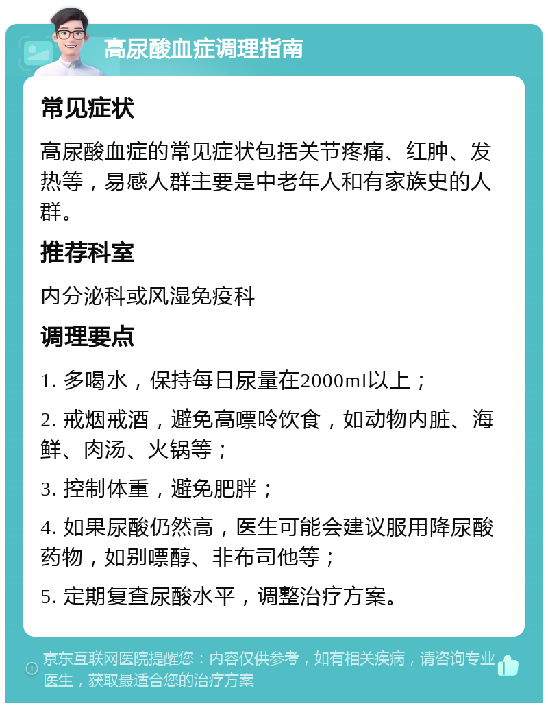 高尿酸血症调理指南 常见症状 高尿酸血症的常见症状包括关节疼痛、红肿、发热等，易感人群主要是中老年人和有家族史的人群。 推荐科室 内分泌科或风湿免疫科 调理要点 1. 多喝水，保持每日尿量在2000ml以上； 2. 戒烟戒酒，避免高嘌呤饮食，如动物内脏、海鲜、肉汤、火锅等； 3. 控制体重，避免肥胖； 4. 如果尿酸仍然高，医生可能会建议服用降尿酸药物，如别嘌醇、非布司他等； 5. 定期复查尿酸水平，调整治疗方案。