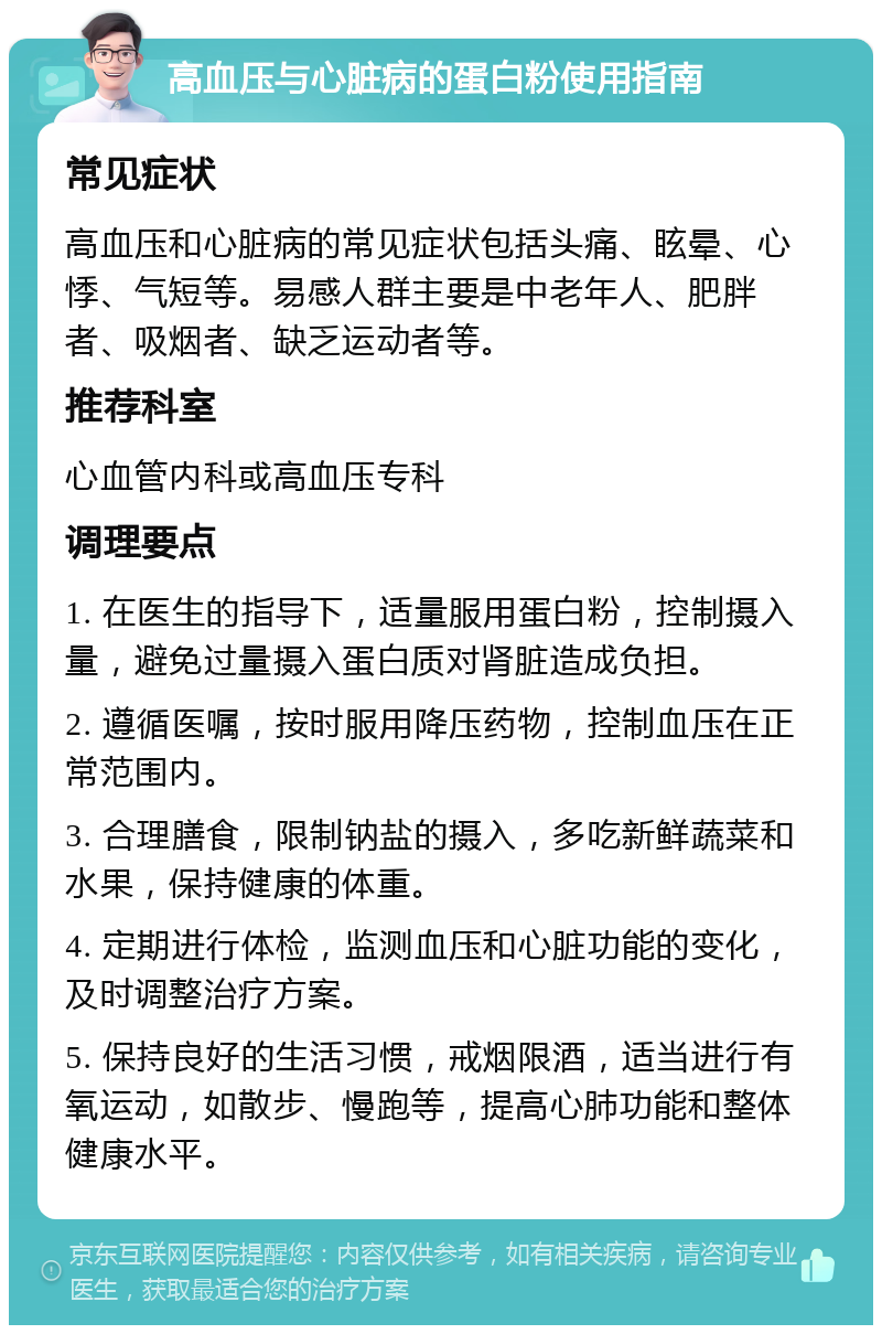 高血压与心脏病的蛋白粉使用指南 常见症状 高血压和心脏病的常见症状包括头痛、眩晕、心悸、气短等。易感人群主要是中老年人、肥胖者、吸烟者、缺乏运动者等。 推荐科室 心血管内科或高血压专科 调理要点 1. 在医生的指导下，适量服用蛋白粉，控制摄入量，避免过量摄入蛋白质对肾脏造成负担。 2. 遵循医嘱，按时服用降压药物，控制血压在正常范围内。 3. 合理膳食，限制钠盐的摄入，多吃新鲜蔬菜和水果，保持健康的体重。 4. 定期进行体检，监测血压和心脏功能的变化，及时调整治疗方案。 5. 保持良好的生活习惯，戒烟限酒，适当进行有氧运动，如散步、慢跑等，提高心肺功能和整体健康水平。