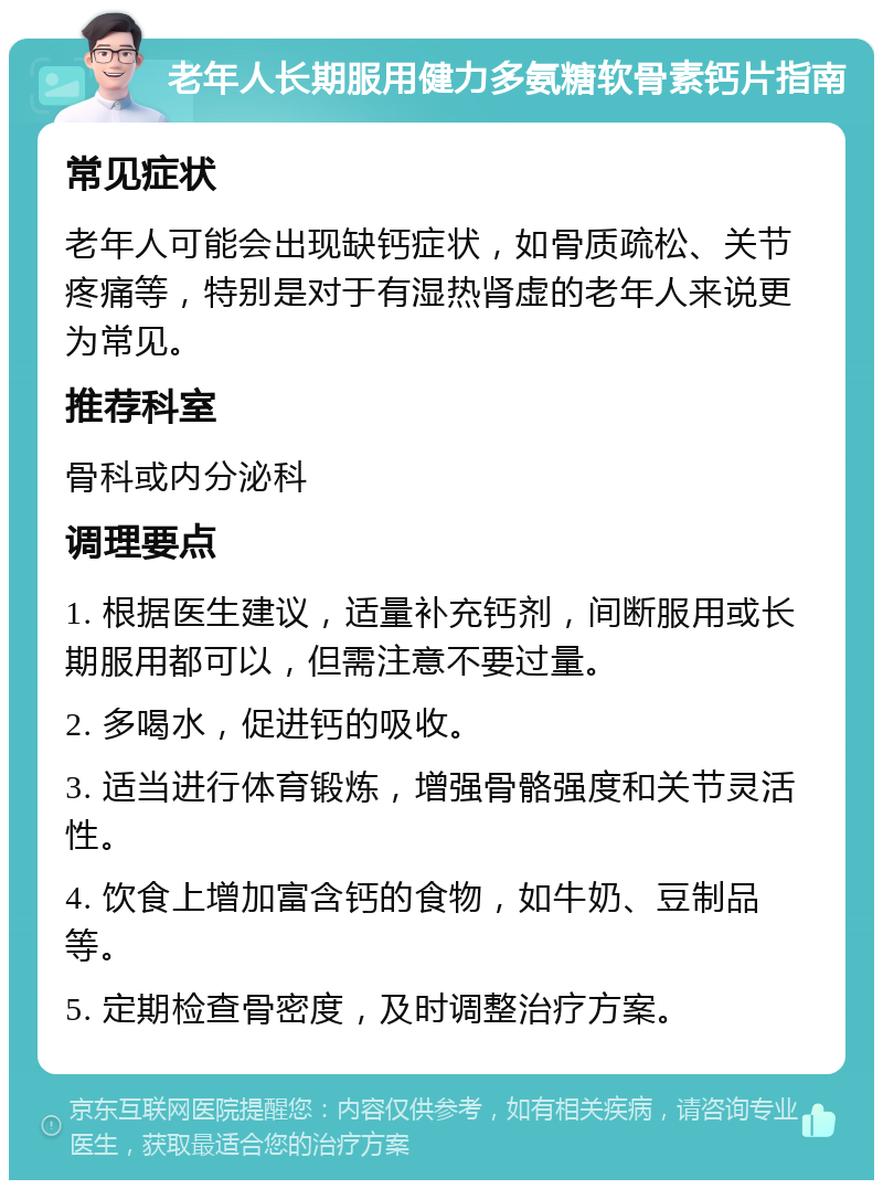 老年人长期服用健力多氨糖软骨素钙片指南 常见症状 老年人可能会出现缺钙症状，如骨质疏松、关节疼痛等，特别是对于有湿热肾虚的老年人来说更为常见。 推荐科室 骨科或内分泌科 调理要点 1. 根据医生建议，适量补充钙剂，间断服用或长期服用都可以，但需注意不要过量。 2. 多喝水，促进钙的吸收。 3. 适当进行体育锻炼，增强骨骼强度和关节灵活性。 4. 饮食上增加富含钙的食物，如牛奶、豆制品等。 5. 定期检查骨密度，及时调整治疗方案。