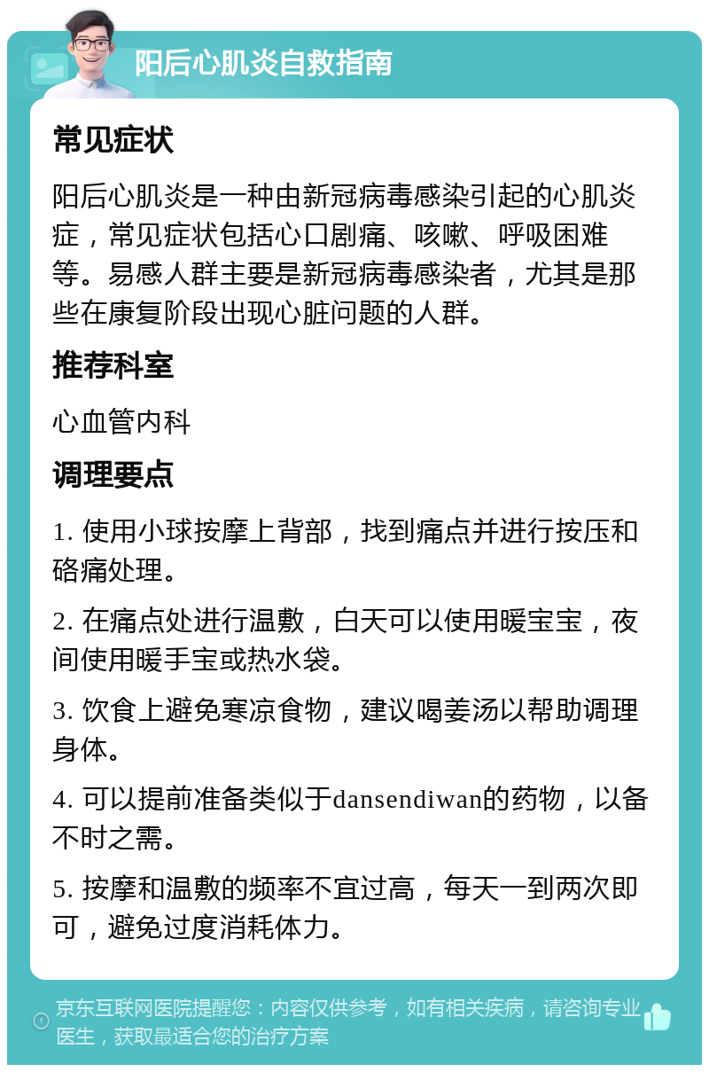 阳后心肌炎自救指南 常见症状 阳后心肌炎是一种由新冠病毒感染引起的心肌炎症，常见症状包括心口剧痛、咳嗽、呼吸困难等。易感人群主要是新冠病毒感染者，尤其是那些在康复阶段出现心脏问题的人群。 推荐科室 心血管内科 调理要点 1. 使用小球按摩上背部，找到痛点并进行按压和硌痛处理。 2. 在痛点处进行温敷，白天可以使用暖宝宝，夜间使用暖手宝或热水袋。 3. 饮食上避免寒凉食物，建议喝姜汤以帮助调理身体。 4. 可以提前准备类似于dansendiwan的药物，以备不时之需。 5. 按摩和温敷的频率不宜过高，每天一到两次即可，避免过度消耗体力。