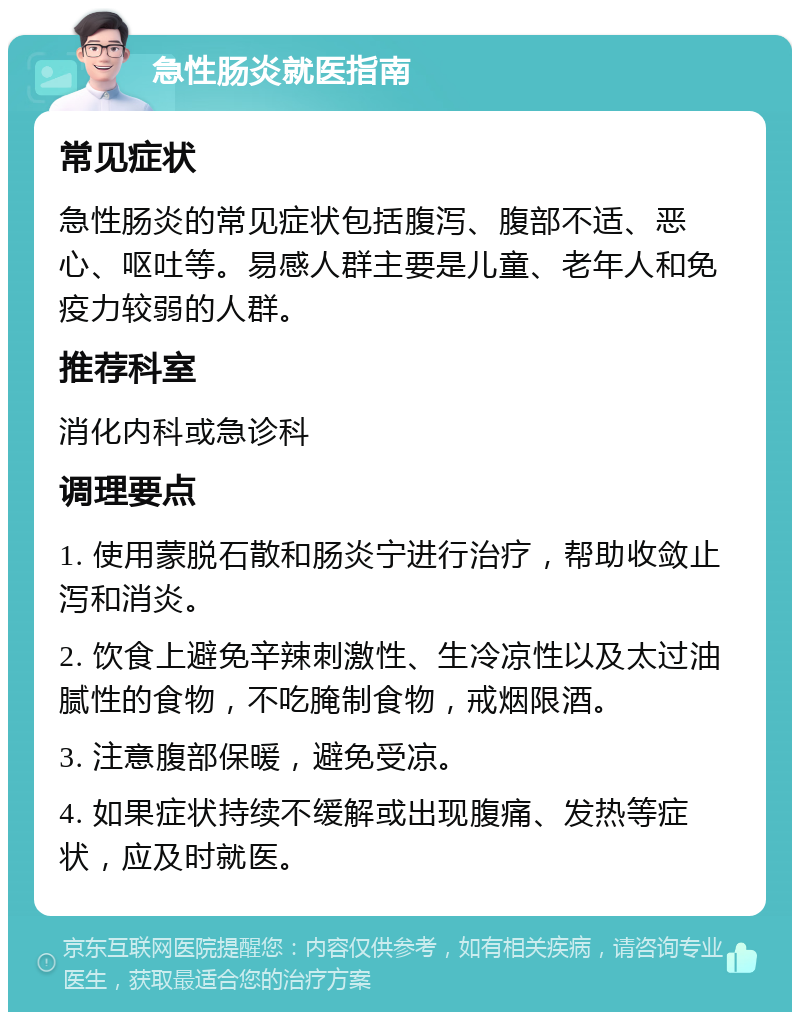 急性肠炎就医指南 常见症状 急性肠炎的常见症状包括腹泻、腹部不适、恶心、呕吐等。易感人群主要是儿童、老年人和免疫力较弱的人群。 推荐科室 消化内科或急诊科 调理要点 1. 使用蒙脱石散和肠炎宁进行治疗，帮助收敛止泻和消炎。 2. 饮食上避免辛辣刺激性、生冷凉性以及太过油腻性的食物，不吃腌制食物，戒烟限酒。 3. 注意腹部保暖，避免受凉。 4. 如果症状持续不缓解或出现腹痛、发热等症状，应及时就医。