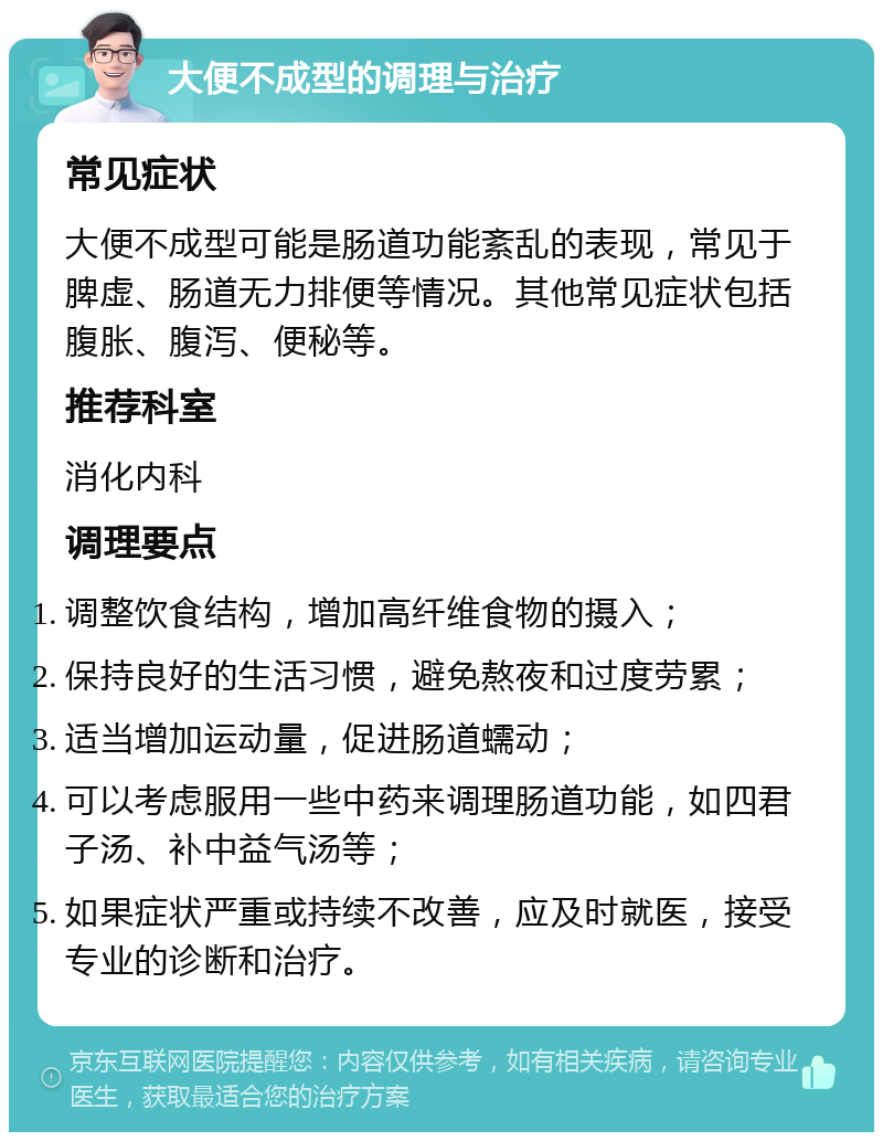 大便不成型的调理与治疗 常见症状 大便不成型可能是肠道功能紊乱的表现，常见于脾虚、肠道无力排便等情况。其他常见症状包括腹胀、腹泻、便秘等。 推荐科室 消化内科 调理要点 调整饮食结构，增加高纤维食物的摄入； 保持良好的生活习惯，避免熬夜和过度劳累； 适当增加运动量，促进肠道蠕动； 可以考虑服用一些中药来调理肠道功能，如四君子汤、补中益气汤等； 如果症状严重或持续不改善，应及时就医，接受专业的诊断和治疗。