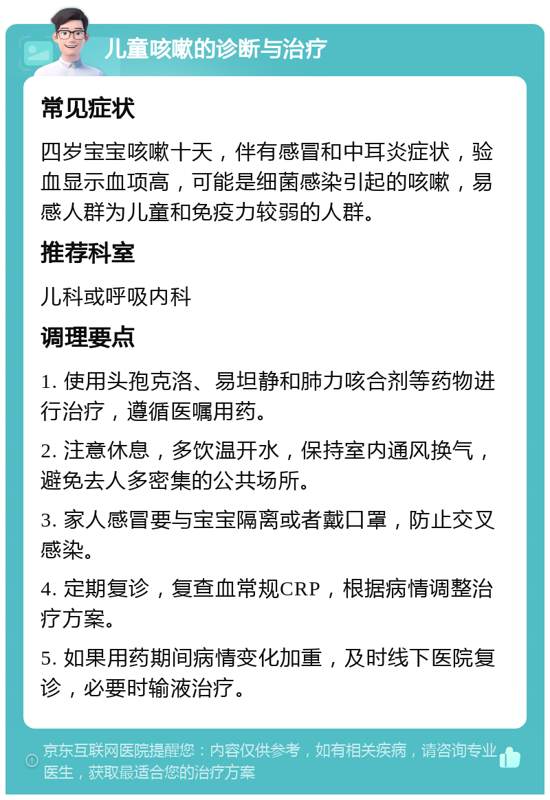 儿童咳嗽的诊断与治疗 常见症状 四岁宝宝咳嗽十天，伴有感冒和中耳炎症状，验血显示血项高，可能是细菌感染引起的咳嗽，易感人群为儿童和免疫力较弱的人群。 推荐科室 儿科或呼吸内科 调理要点 1. 使用头孢克洛、易坦静和肺力咳合剂等药物进行治疗，遵循医嘱用药。 2. 注意休息，多饮温开水，保持室内通风换气，避免去人多密集的公共场所。 3. 家人感冒要与宝宝隔离或者戴口罩，防止交叉感染。 4. 定期复诊，复查血常规CRP，根据病情调整治疗方案。 5. 如果用药期间病情变化加重，及时线下医院复诊，必要时输液治疗。