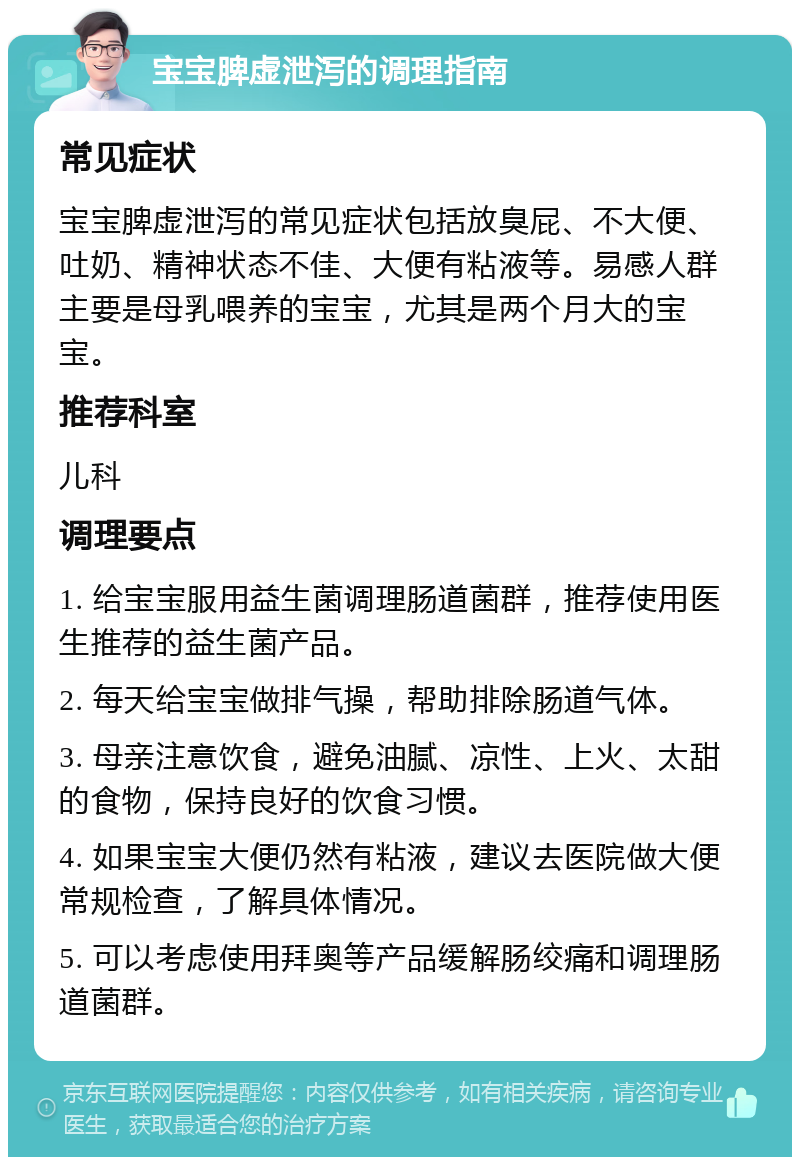 宝宝脾虚泄泻的调理指南 常见症状 宝宝脾虚泄泻的常见症状包括放臭屁、不大便、吐奶、精神状态不佳、大便有粘液等。易感人群主要是母乳喂养的宝宝，尤其是两个月大的宝宝。 推荐科室 儿科 调理要点 1. 给宝宝服用益生菌调理肠道菌群，推荐使用医生推荐的益生菌产品。 2. 每天给宝宝做排气操，帮助排除肠道气体。 3. 母亲注意饮食，避免油腻、凉性、上火、太甜的食物，保持良好的饮食习惯。 4. 如果宝宝大便仍然有粘液，建议去医院做大便常规检查，了解具体情况。 5. 可以考虑使用拜奥等产品缓解肠绞痛和调理肠道菌群。