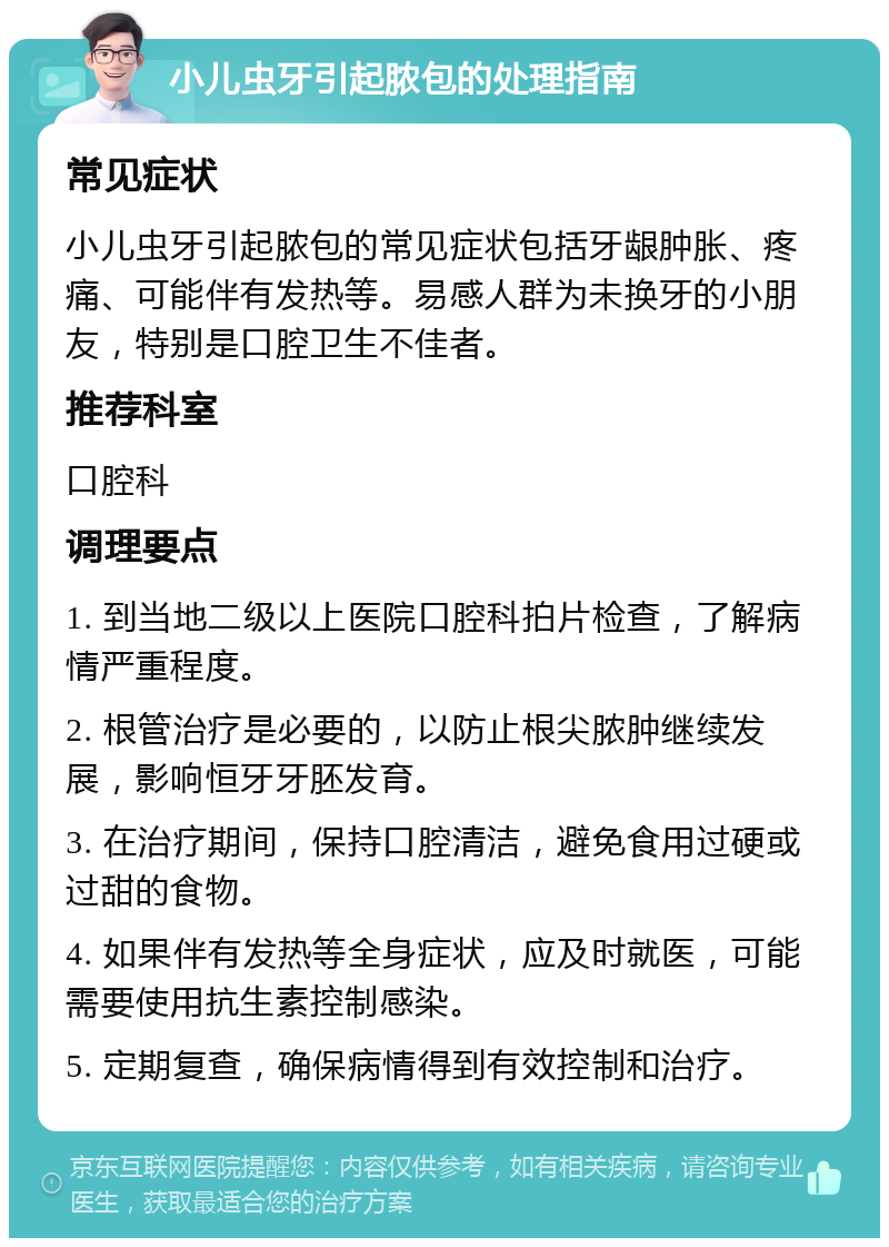 小儿虫牙引起脓包的处理指南 常见症状 小儿虫牙引起脓包的常见症状包括牙龈肿胀、疼痛、可能伴有发热等。易感人群为未换牙的小朋友，特别是口腔卫生不佳者。 推荐科室 口腔科 调理要点 1. 到当地二级以上医院口腔科拍片检查，了解病情严重程度。 2. 根管治疗是必要的，以防止根尖脓肿继续发展，影响恒牙牙胚发育。 3. 在治疗期间，保持口腔清洁，避免食用过硬或过甜的食物。 4. 如果伴有发热等全身症状，应及时就医，可能需要使用抗生素控制感染。 5. 定期复查，确保病情得到有效控制和治疗。