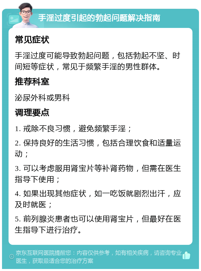 手淫过度引起的勃起问题解决指南 常见症状 手淫过度可能导致勃起问题，包括勃起不坚、时间短等症状，常见于频繁手淫的男性群体。 推荐科室 泌尿外科或男科 调理要点 1. 戒除不良习惯，避免频繁手淫； 2. 保持良好的生活习惯，包括合理饮食和适量运动； 3. 可以考虑服用肾宝片等补肾药物，但需在医生指导下使用； 4. 如果出现其他症状，如一吃饭就剧烈出汗，应及时就医； 5. 前列腺炎患者也可以使用肾宝片，但最好在医生指导下进行治疗。