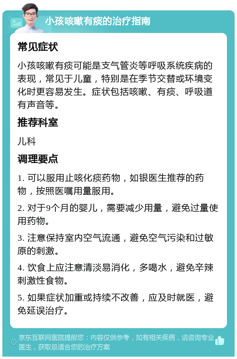 小孩咳嗽有痰的治疗指南 常见症状 小孩咳嗽有痰可能是支气管炎等呼吸系统疾病的表现，常见于儿童，特别是在季节交替或环境变化时更容易发生。症状包括咳嗽、有痰、呼吸道有声音等。 推荐科室 儿科 调理要点 1. 可以服用止咳化痰药物，如银医生推荐的药物，按照医嘱用量服用。 2. 对于9个月的婴儿，需要减少用量，避免过量使用药物。 3. 注意保持室内空气流通，避免空气污染和过敏原的刺激。 4. 饮食上应注意清淡易消化，多喝水，避免辛辣刺激性食物。 5. 如果症状加重或持续不改善，应及时就医，避免延误治疗。