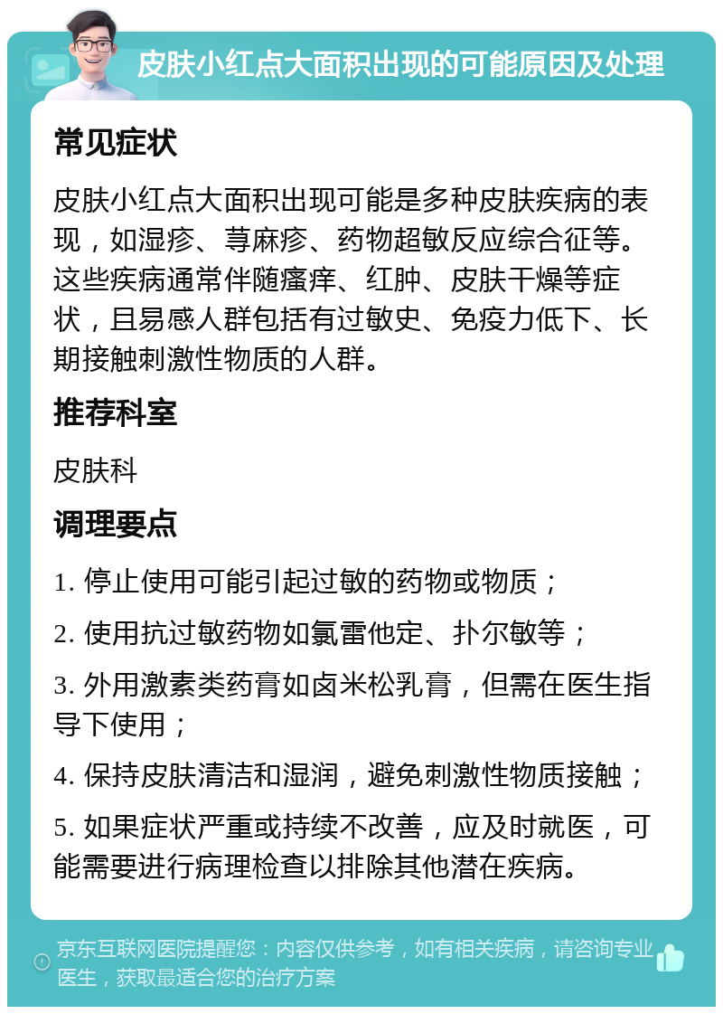 皮肤小红点大面积出现的可能原因及处理 常见症状 皮肤小红点大面积出现可能是多种皮肤疾病的表现，如湿疹、荨麻疹、药物超敏反应综合征等。这些疾病通常伴随瘙痒、红肿、皮肤干燥等症状，且易感人群包括有过敏史、免疫力低下、长期接触刺激性物质的人群。 推荐科室 皮肤科 调理要点 1. 停止使用可能引起过敏的药物或物质； 2. 使用抗过敏药物如氯雷他定、扑尔敏等； 3. 外用激素类药膏如卤米松乳膏，但需在医生指导下使用； 4. 保持皮肤清洁和湿润，避免刺激性物质接触； 5. 如果症状严重或持续不改善，应及时就医，可能需要进行病理检查以排除其他潜在疾病。