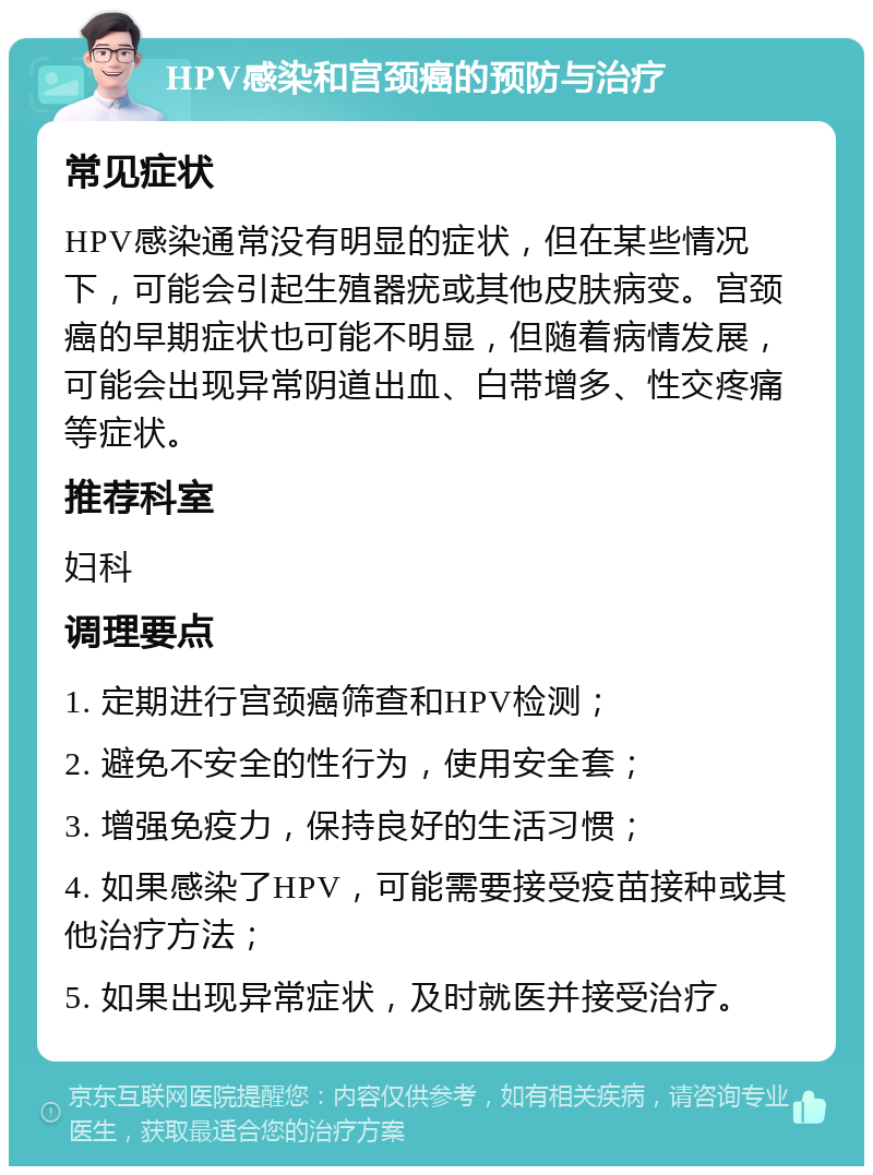 HPV感染和宫颈癌的预防与治疗 常见症状 HPV感染通常没有明显的症状，但在某些情况下，可能会引起生殖器疣或其他皮肤病变。宫颈癌的早期症状也可能不明显，但随着病情发展，可能会出现异常阴道出血、白带增多、性交疼痛等症状。 推荐科室 妇科 调理要点 1. 定期进行宫颈癌筛查和HPV检测； 2. 避免不安全的性行为，使用安全套； 3. 增强免疫力，保持良好的生活习惯； 4. 如果感染了HPV，可能需要接受疫苗接种或其他治疗方法； 5. 如果出现异常症状，及时就医并接受治疗。