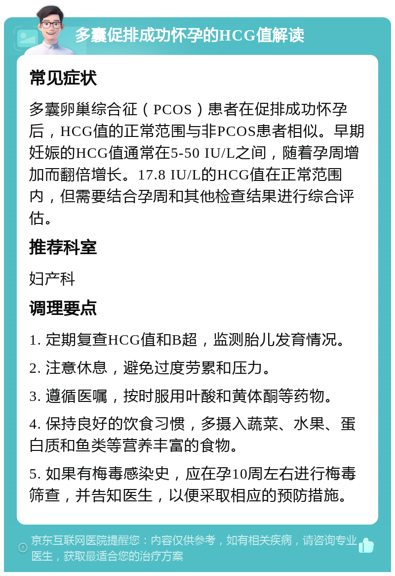 多囊促排成功怀孕的HCG值解读 常见症状 多囊卵巢综合征（PCOS）患者在促排成功怀孕后，HCG值的正常范围与非PCOS患者相似。早期妊娠的HCG值通常在5-50 IU/L之间，随着孕周增加而翻倍增长。17.8 IU/L的HCG值在正常范围内，但需要结合孕周和其他检查结果进行综合评估。 推荐科室 妇产科 调理要点 1. 定期复查HCG值和B超，监测胎儿发育情况。 2. 注意休息，避免过度劳累和压力。 3. 遵循医嘱，按时服用叶酸和黄体酮等药物。 4. 保持良好的饮食习惯，多摄入蔬菜、水果、蛋白质和鱼类等营养丰富的食物。 5. 如果有梅毒感染史，应在孕10周左右进行梅毒筛查，并告知医生，以便采取相应的预防措施。