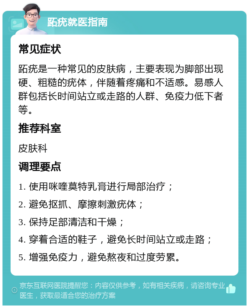 跖疣就医指南 常见症状 跖疣是一种常见的皮肤病，主要表现为脚部出现硬、粗糙的疣体，伴随着疼痛和不适感。易感人群包括长时间站立或走路的人群、免疫力低下者等。 推荐科室 皮肤科 调理要点 1. 使用咪喹莫特乳膏进行局部治疗； 2. 避免抠抓、摩擦刺激疣体； 3. 保持足部清洁和干燥； 4. 穿着合适的鞋子，避免长时间站立或走路； 5. 增强免疫力，避免熬夜和过度劳累。