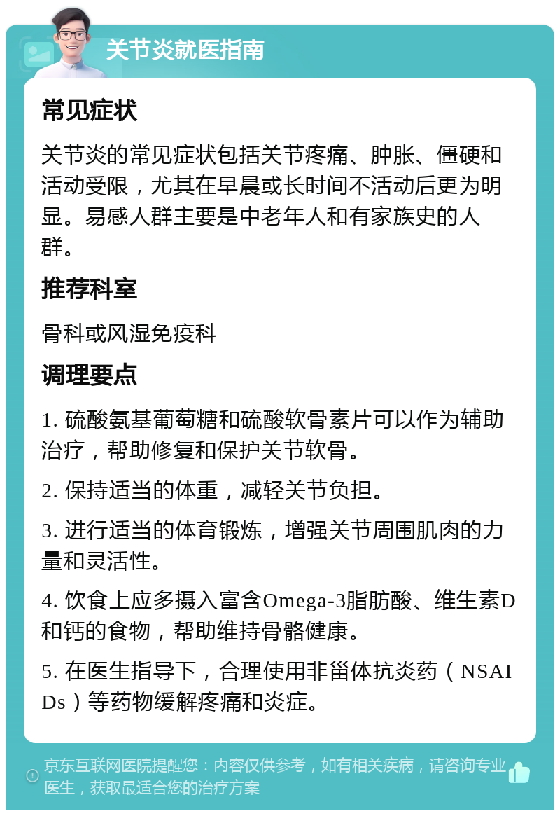 关节炎就医指南 常见症状 关节炎的常见症状包括关节疼痛、肿胀、僵硬和活动受限，尤其在早晨或长时间不活动后更为明显。易感人群主要是中老年人和有家族史的人群。 推荐科室 骨科或风湿免疫科 调理要点 1. 硫酸氨基葡萄糖和硫酸软骨素片可以作为辅助治疗，帮助修复和保护关节软骨。 2. 保持适当的体重，减轻关节负担。 3. 进行适当的体育锻炼，增强关节周围肌肉的力量和灵活性。 4. 饮食上应多摄入富含Omega-3脂肪酸、维生素D和钙的食物，帮助维持骨骼健康。 5. 在医生指导下，合理使用非甾体抗炎药（NSAIDs）等药物缓解疼痛和炎症。