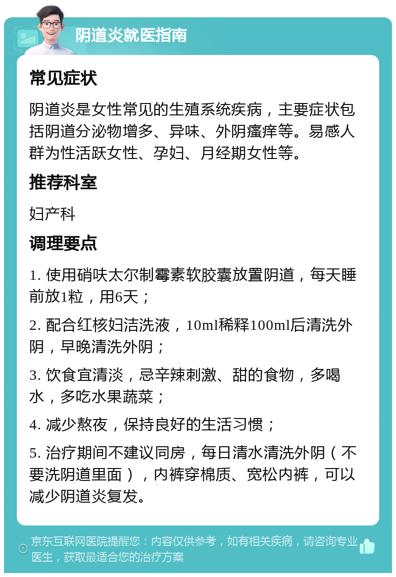 阴道炎就医指南 常见症状 阴道炎是女性常见的生殖系统疾病，主要症状包括阴道分泌物增多、异味、外阴瘙痒等。易感人群为性活跃女性、孕妇、月经期女性等。 推荐科室 妇产科 调理要点 1. 使用硝呋太尔制霉素软胶囊放置阴道，每天睡前放1粒，用6天； 2. 配合红核妇洁洗液，10ml稀释100ml后清洗外阴，早晚清洗外阴； 3. 饮食宜清淡，忌辛辣刺激、甜的食物，多喝水，多吃水果蔬菜； 4. 减少熬夜，保持良好的生活习惯； 5. 治疗期间不建议同房，每日清水清洗外阴（不要洗阴道里面），内裤穿棉质、宽松内裤，可以减少阴道炎复发。