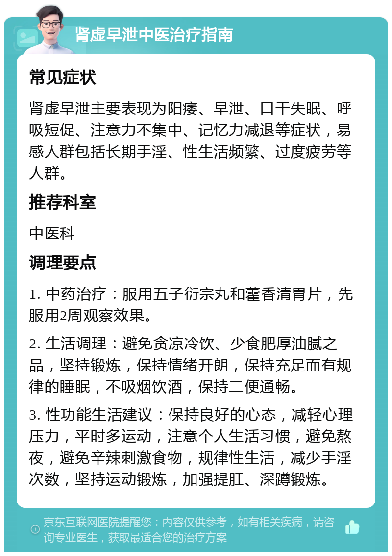 肾虚早泄中医治疗指南 常见症状 肾虚早泄主要表现为阳痿、早泄、口干失眠、呼吸短促、注意力不集中、记忆力减退等症状，易感人群包括长期手淫、性生活频繁、过度疲劳等人群。 推荐科室 中医科 调理要点 1. 中药治疗：服用五子衍宗丸和藿香清胃片，先服用2周观察效果。 2. 生活调理：避免贪凉冷饮、少食肥厚油腻之品，坚持锻炼，保持情绪开朗，保持充足而有规律的睡眠，不吸烟饮酒，保持二便通畅。 3. 性功能生活建议：保持良好的心态，减轻心理压力，平时多运动，注意个人生活习惯，避免熬夜，避免辛辣刺激食物，规律性生活，减少手淫次数，坚持运动锻炼，加强提肛、深蹲锻炼。