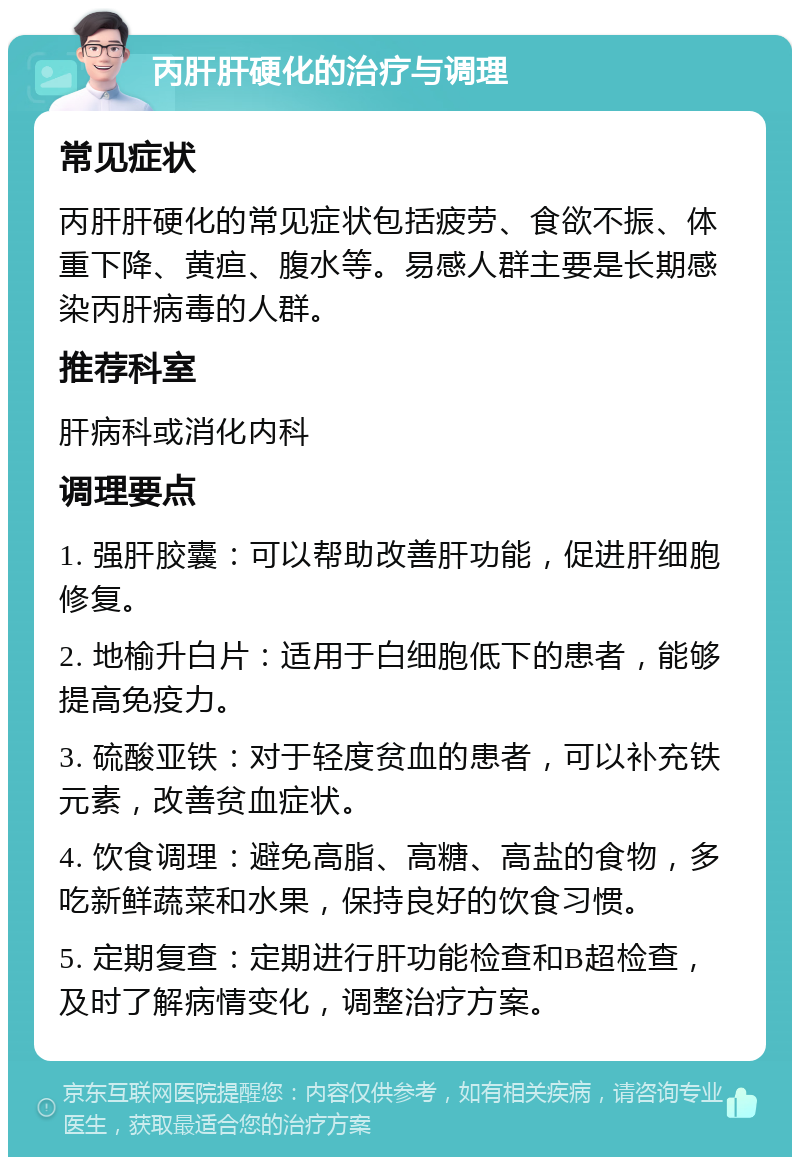 丙肝肝硬化的治疗与调理 常见症状 丙肝肝硬化的常见症状包括疲劳、食欲不振、体重下降、黄疸、腹水等。易感人群主要是长期感染丙肝病毒的人群。 推荐科室 肝病科或消化内科 调理要点 1. 强肝胶囊：可以帮助改善肝功能，促进肝细胞修复。 2. 地榆升白片：适用于白细胞低下的患者，能够提高免疫力。 3. 硫酸亚铁：对于轻度贫血的患者，可以补充铁元素，改善贫血症状。 4. 饮食调理：避免高脂、高糖、高盐的食物，多吃新鲜蔬菜和水果，保持良好的饮食习惯。 5. 定期复查：定期进行肝功能检查和B超检查，及时了解病情变化，调整治疗方案。