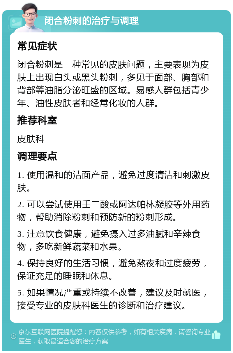 闭合粉刺的治疗与调理 常见症状 闭合粉刺是一种常见的皮肤问题，主要表现为皮肤上出现白头或黑头粉刺，多见于面部、胸部和背部等油脂分泌旺盛的区域。易感人群包括青少年、油性皮肤者和经常化妆的人群。 推荐科室 皮肤科 调理要点 1. 使用温和的洁面产品，避免过度清洁和刺激皮肤。 2. 可以尝试使用壬二酸或阿达帕林凝胶等外用药物，帮助消除粉刺和预防新的粉刺形成。 3. 注意饮食健康，避免摄入过多油腻和辛辣食物，多吃新鲜蔬菜和水果。 4. 保持良好的生活习惯，避免熬夜和过度疲劳，保证充足的睡眠和休息。 5. 如果情况严重或持续不改善，建议及时就医，接受专业的皮肤科医生的诊断和治疗建议。