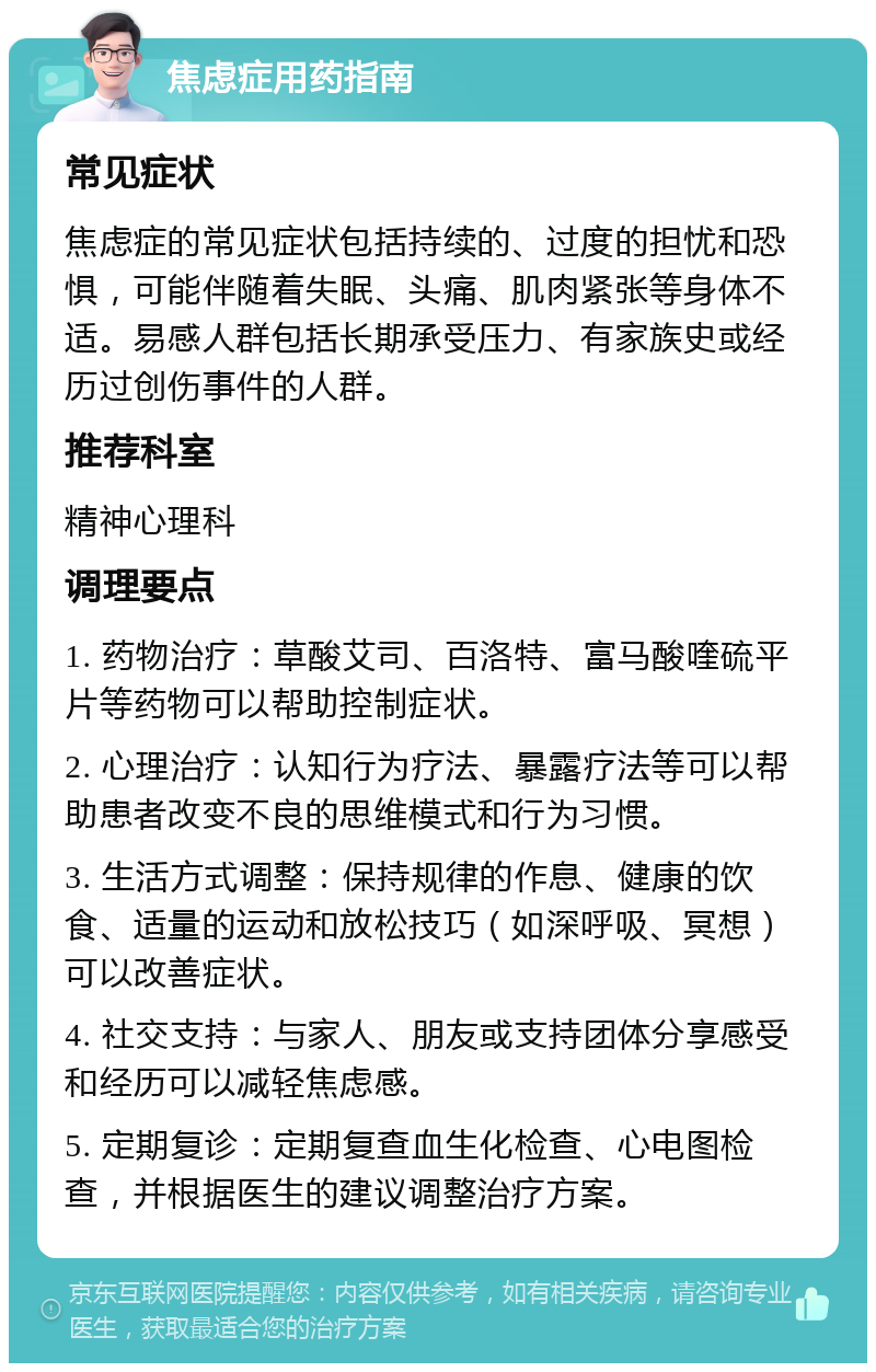 焦虑症用药指南 常见症状 焦虑症的常见症状包括持续的、过度的担忧和恐惧，可能伴随着失眠、头痛、肌肉紧张等身体不适。易感人群包括长期承受压力、有家族史或经历过创伤事件的人群。 推荐科室 精神心理科 调理要点 1. 药物治疗：草酸艾司、百洛特、富马酸喹硫平片等药物可以帮助控制症状。 2. 心理治疗：认知行为疗法、暴露疗法等可以帮助患者改变不良的思维模式和行为习惯。 3. 生活方式调整：保持规律的作息、健康的饮食、适量的运动和放松技巧（如深呼吸、冥想）可以改善症状。 4. 社交支持：与家人、朋友或支持团体分享感受和经历可以减轻焦虑感。 5. 定期复诊：定期复查血生化检查、心电图检查，并根据医生的建议调整治疗方案。