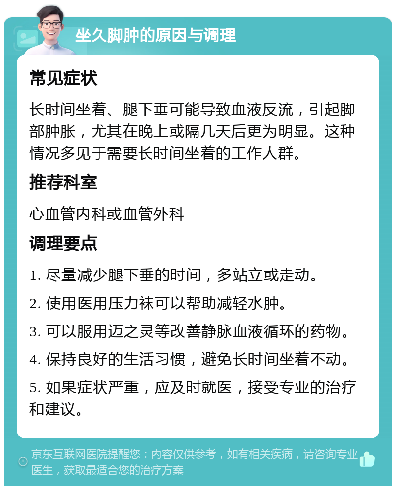 坐久脚肿的原因与调理 常见症状 长时间坐着、腿下垂可能导致血液反流，引起脚部肿胀，尤其在晚上或隔几天后更为明显。这种情况多见于需要长时间坐着的工作人群。 推荐科室 心血管内科或血管外科 调理要点 1. 尽量减少腿下垂的时间，多站立或走动。 2. 使用医用压力袜可以帮助减轻水肿。 3. 可以服用迈之灵等改善静脉血液循环的药物。 4. 保持良好的生活习惯，避免长时间坐着不动。 5. 如果症状严重，应及时就医，接受专业的治疗和建议。