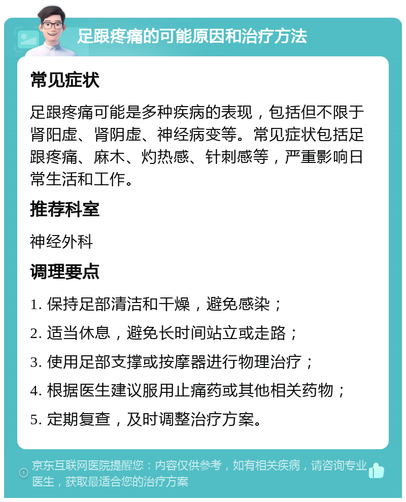 足跟疼痛的可能原因和治疗方法 常见症状 足跟疼痛可能是多种疾病的表现，包括但不限于肾阳虚、肾阴虚、神经病变等。常见症状包括足跟疼痛、麻木、灼热感、针刺感等，严重影响日常生活和工作。 推荐科室 神经外科 调理要点 1. 保持足部清洁和干燥，避免感染； 2. 适当休息，避免长时间站立或走路； 3. 使用足部支撑或按摩器进行物理治疗； 4. 根据医生建议服用止痛药或其他相关药物； 5. 定期复查，及时调整治疗方案。