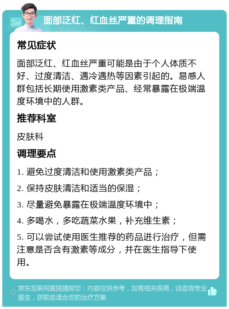 面部泛红、红血丝严重的调理指南 常见症状 面部泛红、红血丝严重可能是由于个人体质不好、过度清洁、遇冷遇热等因素引起的。易感人群包括长期使用激素类产品、经常暴露在极端温度环境中的人群。 推荐科室 皮肤科 调理要点 1. 避免过度清洁和使用激素类产品； 2. 保持皮肤清洁和适当的保湿； 3. 尽量避免暴露在极端温度环境中； 4. 多喝水，多吃蔬菜水果，补充维生素； 5. 可以尝试使用医生推荐的药品进行治疗，但需注意是否含有激素等成分，并在医生指导下使用。