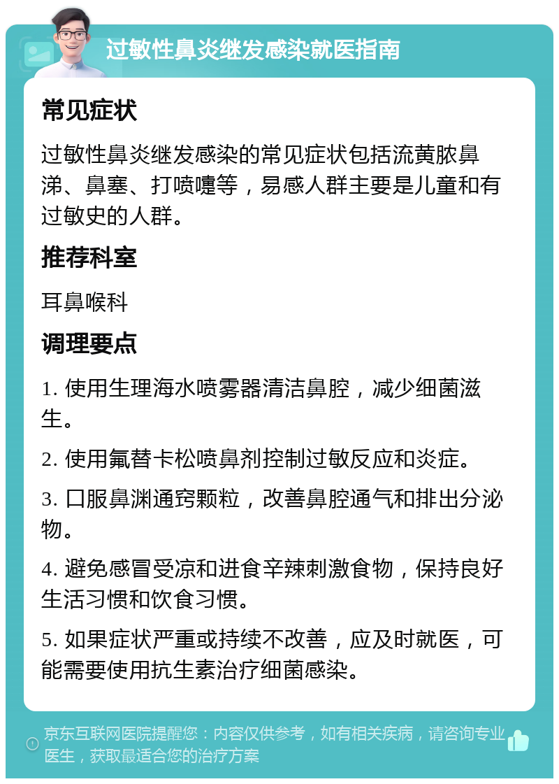 过敏性鼻炎继发感染就医指南 常见症状 过敏性鼻炎继发感染的常见症状包括流黄脓鼻涕、鼻塞、打喷嚏等，易感人群主要是儿童和有过敏史的人群。 推荐科室 耳鼻喉科 调理要点 1. 使用生理海水喷雾器清洁鼻腔，减少细菌滋生。 2. 使用氟替卡松喷鼻剂控制过敏反应和炎症。 3. 口服鼻渊通窍颗粒，改善鼻腔通气和排出分泌物。 4. 避免感冒受凉和进食辛辣刺激食物，保持良好生活习惯和饮食习惯。 5. 如果症状严重或持续不改善，应及时就医，可能需要使用抗生素治疗细菌感染。