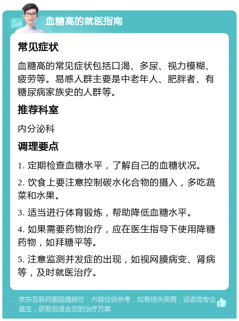 血糖高的就医指南 常见症状 血糖高的常见症状包括口渴、多尿、视力模糊、疲劳等。易感人群主要是中老年人、肥胖者、有糖尿病家族史的人群等。 推荐科室 内分泌科 调理要点 1. 定期检查血糖水平，了解自己的血糖状况。 2. 饮食上要注意控制碳水化合物的摄入，多吃蔬菜和水果。 3. 适当进行体育锻炼，帮助降低血糖水平。 4. 如果需要药物治疗，应在医生指导下使用降糖药物，如拜糖平等。 5. 注意监测并发症的出现，如视网膜病变、肾病等，及时就医治疗。