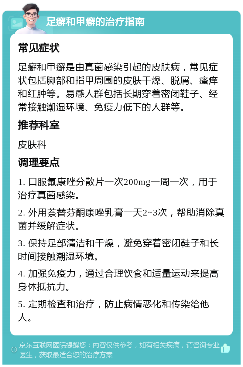 足癣和甲癣的治疗指南 常见症状 足癣和甲癣是由真菌感染引起的皮肤病，常见症状包括脚部和指甲周围的皮肤干燥、脱屑、瘙痒和红肿等。易感人群包括长期穿着密闭鞋子、经常接触潮湿环境、免疫力低下的人群等。 推荐科室 皮肤科 调理要点 1. 口服氟康唑分散片一次200mg一周一次，用于治疗真菌感染。 2. 外用萘替芬酮康唑乳膏一天2~3次，帮助消除真菌并缓解症状。 3. 保持足部清洁和干燥，避免穿着密闭鞋子和长时间接触潮湿环境。 4. 加强免疫力，通过合理饮食和适量运动来提高身体抵抗力。 5. 定期检查和治疗，防止病情恶化和传染给他人。