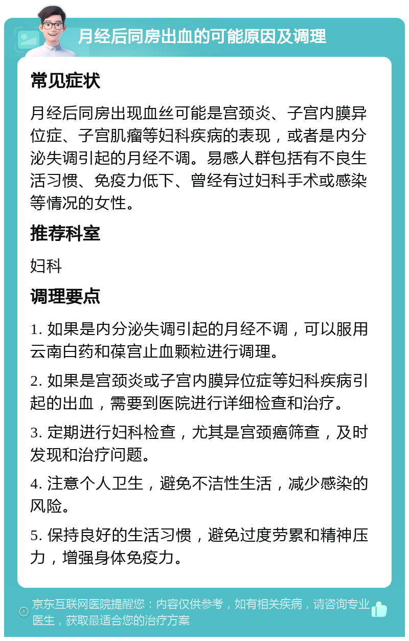 月经后同房出血的可能原因及调理 常见症状 月经后同房出现血丝可能是宫颈炎、子宫内膜异位症、子宫肌瘤等妇科疾病的表现，或者是内分泌失调引起的月经不调。易感人群包括有不良生活习惯、免疫力低下、曾经有过妇科手术或感染等情况的女性。 推荐科室 妇科 调理要点 1. 如果是内分泌失调引起的月经不调，可以服用云南白药和葆宫止血颗粒进行调理。 2. 如果是宫颈炎或子宫内膜异位症等妇科疾病引起的出血，需要到医院进行详细检查和治疗。 3. 定期进行妇科检查，尤其是宫颈癌筛查，及时发现和治疗问题。 4. 注意个人卫生，避免不洁性生活，减少感染的风险。 5. 保持良好的生活习惯，避免过度劳累和精神压力，增强身体免疫力。