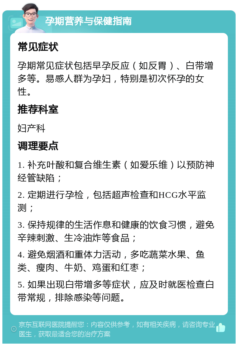 孕期营养与保健指南 常见症状 孕期常见症状包括早孕反应（如反胃）、白带增多等。易感人群为孕妇，特别是初次怀孕的女性。 推荐科室 妇产科 调理要点 1. 补充叶酸和复合维生素（如爱乐维）以预防神经管缺陷； 2. 定期进行孕检，包括超声检查和HCG水平监测； 3. 保持规律的生活作息和健康的饮食习惯，避免辛辣刺激、生冷油炸等食品； 4. 避免烟酒和重体力活动，多吃蔬菜水果、鱼类、瘦肉、牛奶、鸡蛋和红枣； 5. 如果出现白带增多等症状，应及时就医检查白带常规，排除感染等问题。