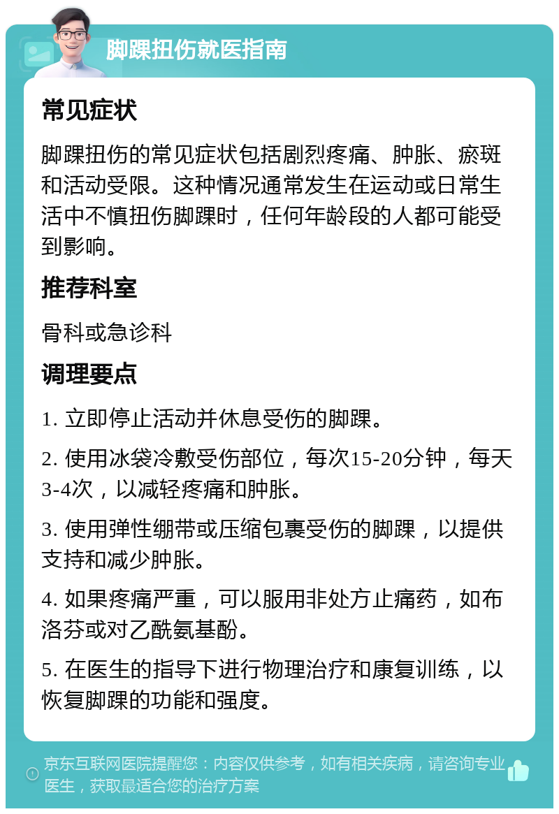 脚踝扭伤就医指南 常见症状 脚踝扭伤的常见症状包括剧烈疼痛、肿胀、瘀斑和活动受限。这种情况通常发生在运动或日常生活中不慎扭伤脚踝时，任何年龄段的人都可能受到影响。 推荐科室 骨科或急诊科 调理要点 1. 立即停止活动并休息受伤的脚踝。 2. 使用冰袋冷敷受伤部位，每次15-20分钟，每天3-4次，以减轻疼痛和肿胀。 3. 使用弹性绷带或压缩包裹受伤的脚踝，以提供支持和减少肿胀。 4. 如果疼痛严重，可以服用非处方止痛药，如布洛芬或对乙酰氨基酚。 5. 在医生的指导下进行物理治疗和康复训练，以恢复脚踝的功能和强度。