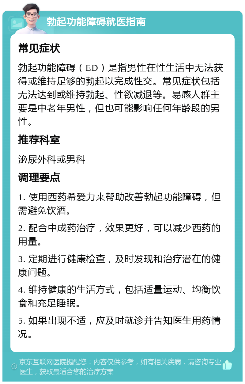 勃起功能障碍就医指南 常见症状 勃起功能障碍（ED）是指男性在性生活中无法获得或维持足够的勃起以完成性交。常见症状包括无法达到或维持勃起、性欲减退等。易感人群主要是中老年男性，但也可能影响任何年龄段的男性。 推荐科室 泌尿外科或男科 调理要点 1. 使用西药希爱力来帮助改善勃起功能障碍，但需避免饮酒。 2. 配合中成药治疗，效果更好，可以减少西药的用量。 3. 定期进行健康检查，及时发现和治疗潜在的健康问题。 4. 维持健康的生活方式，包括适量运动、均衡饮食和充足睡眠。 5. 如果出现不适，应及时就诊并告知医生用药情况。