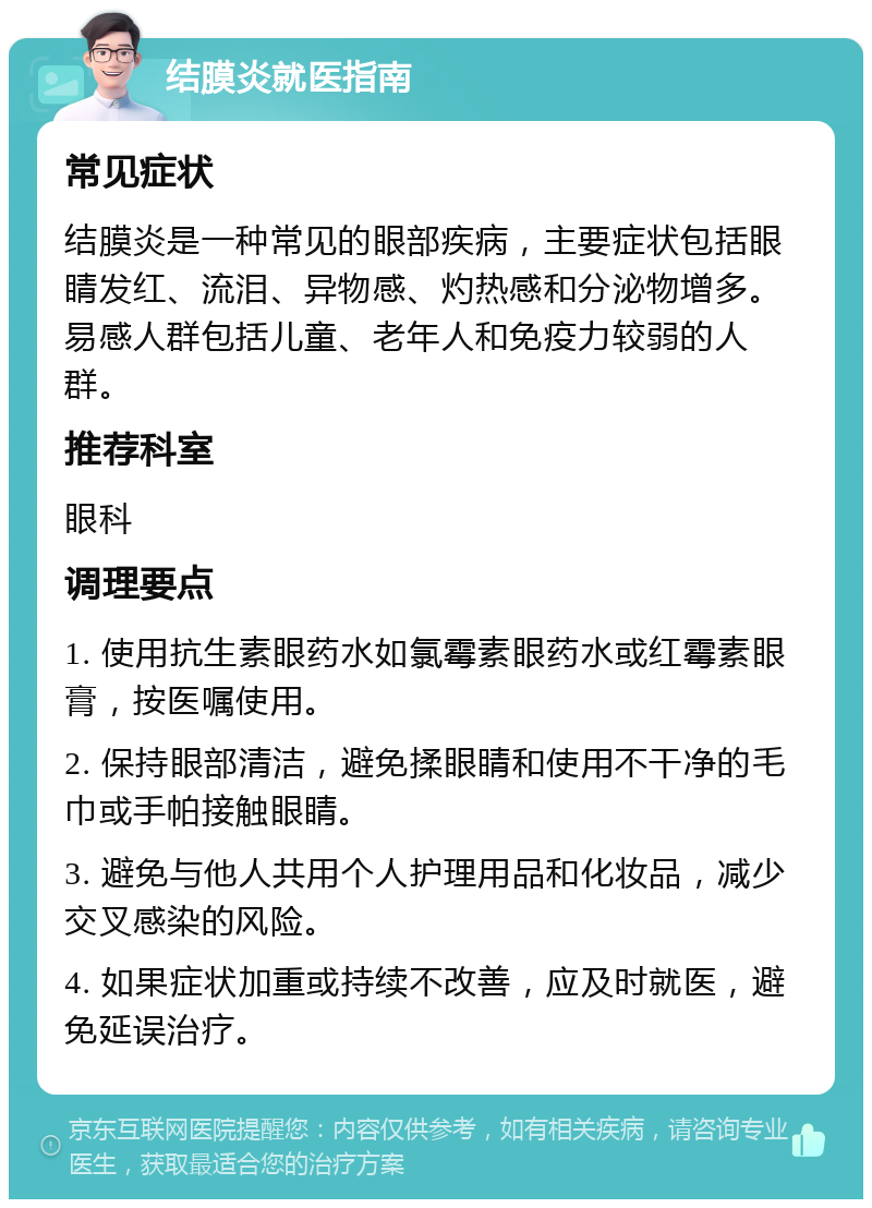 结膜炎就医指南 常见症状 结膜炎是一种常见的眼部疾病，主要症状包括眼睛发红、流泪、异物感、灼热感和分泌物增多。易感人群包括儿童、老年人和免疫力较弱的人群。 推荐科室 眼科 调理要点 1. 使用抗生素眼药水如氯霉素眼药水或红霉素眼膏，按医嘱使用。 2. 保持眼部清洁，避免揉眼睛和使用不干净的毛巾或手帕接触眼睛。 3. 避免与他人共用个人护理用品和化妆品，减少交叉感染的风险。 4. 如果症状加重或持续不改善，应及时就医，避免延误治疗。