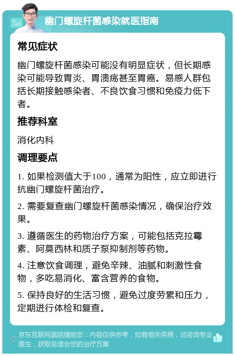 幽门螺旋杆菌感染就医指南 常见症状 幽门螺旋杆菌感染可能没有明显症状，但长期感染可能导致胃炎、胃溃疡甚至胃癌。易感人群包括长期接触感染者、不良饮食习惯和免疫力低下者。 推荐科室 消化内科 调理要点 1. 如果检测值大于100，通常为阳性，应立即进行抗幽门螺旋杆菌治疗。 2. 需要复查幽门螺旋杆菌感染情况，确保治疗效果。 3. 遵循医生的药物治疗方案，可能包括克拉霉素、阿莫西林和质子泵抑制剂等药物。 4. 注意饮食调理，避免辛辣、油腻和刺激性食物，多吃易消化、富含营养的食物。 5. 保持良好的生活习惯，避免过度劳累和压力，定期进行体检和复查。