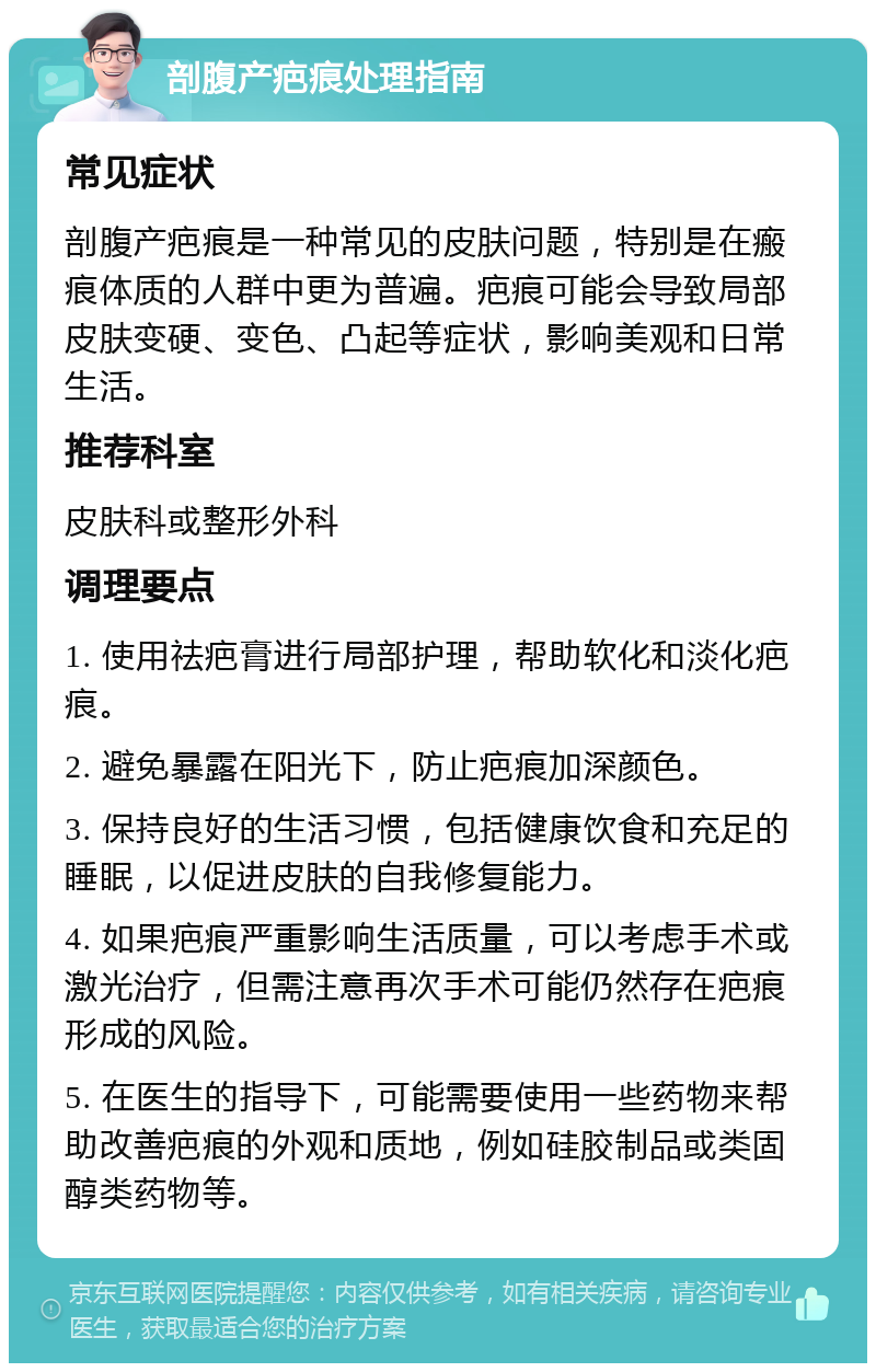 剖腹产疤痕处理指南 常见症状 剖腹产疤痕是一种常见的皮肤问题，特别是在瘢痕体质的人群中更为普遍。疤痕可能会导致局部皮肤变硬、变色、凸起等症状，影响美观和日常生活。 推荐科室 皮肤科或整形外科 调理要点 1. 使用祛疤膏进行局部护理，帮助软化和淡化疤痕。 2. 避免暴露在阳光下，防止疤痕加深颜色。 3. 保持良好的生活习惯，包括健康饮食和充足的睡眠，以促进皮肤的自我修复能力。 4. 如果疤痕严重影响生活质量，可以考虑手术或激光治疗，但需注意再次手术可能仍然存在疤痕形成的风险。 5. 在医生的指导下，可能需要使用一些药物来帮助改善疤痕的外观和质地，例如硅胶制品或类固醇类药物等。