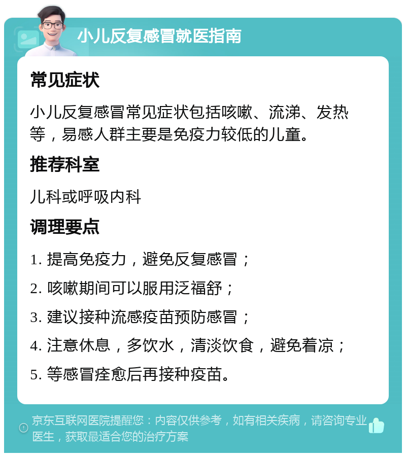 小儿反复感冒就医指南 常见症状 小儿反复感冒常见症状包括咳嗽、流涕、发热等，易感人群主要是免疫力较低的儿童。 推荐科室 儿科或呼吸内科 调理要点 1. 提高免疫力，避免反复感冒； 2. 咳嗽期间可以服用泛福舒； 3. 建议接种流感疫苗预防感冒； 4. 注意休息，多饮水，清淡饮食，避免着凉； 5. 等感冒痊愈后再接种疫苗。