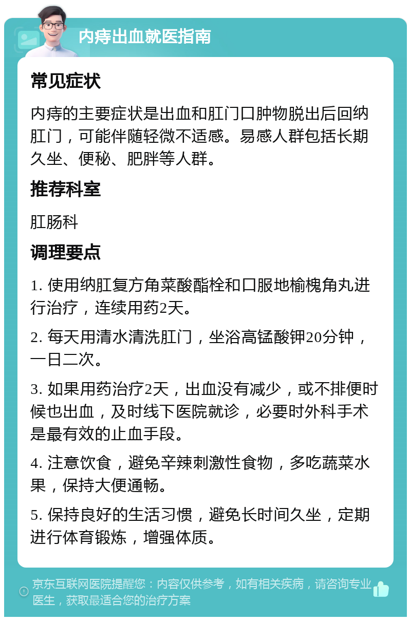 内痔出血就医指南 常见症状 内痔的主要症状是出血和肛门口肿物脱出后回纳肛门，可能伴随轻微不适感。易感人群包括长期久坐、便秘、肥胖等人群。 推荐科室 肛肠科 调理要点 1. 使用纳肛复方角菜酸酯栓和口服地榆槐角丸进行治疗，连续用药2天。 2. 每天用清水清洗肛门，坐浴高锰酸钾20分钟，一日二次。 3. 如果用药治疗2天，出血没有减少，或不排便时候也出血，及时线下医院就诊，必要时外科手术是最有效的止血手段。 4. 注意饮食，避免辛辣刺激性食物，多吃蔬菜水果，保持大便通畅。 5. 保持良好的生活习惯，避免长时间久坐，定期进行体育锻炼，增强体质。