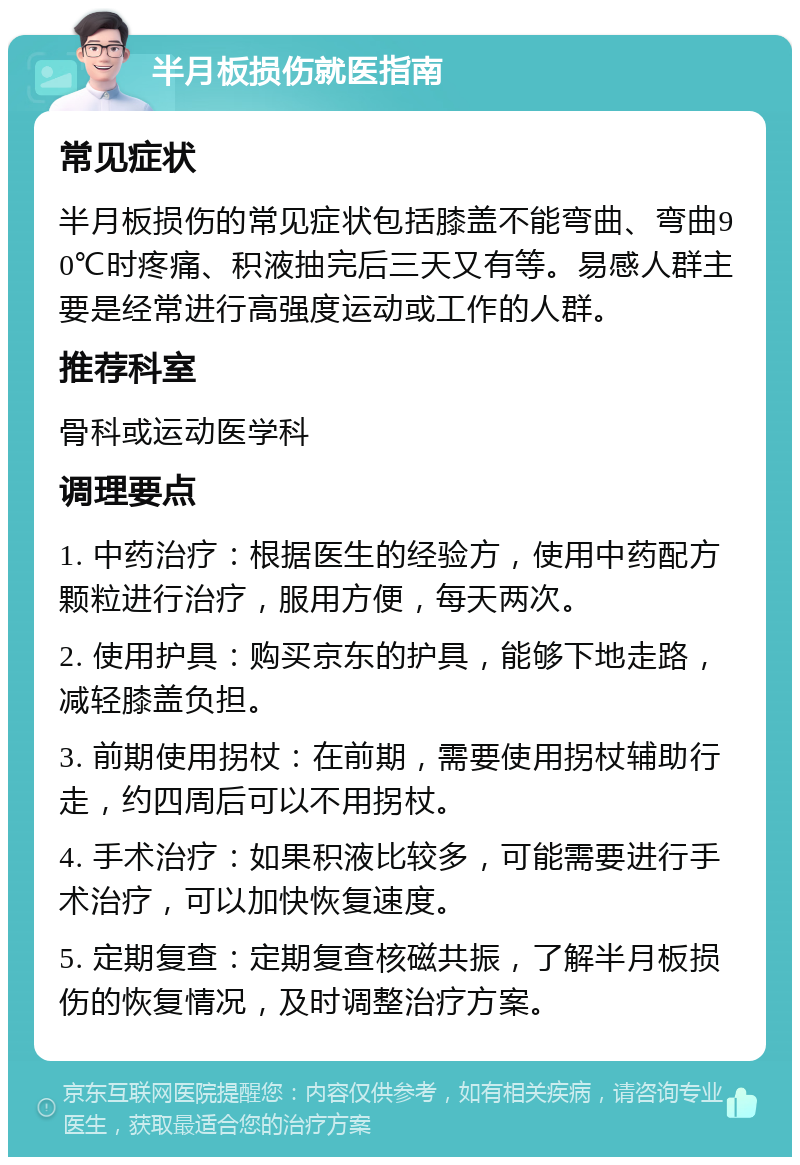 半月板损伤就医指南 常见症状 半月板损伤的常见症状包括膝盖不能弯曲、弯曲90℃时疼痛、积液抽完后三天又有等。易感人群主要是经常进行高强度运动或工作的人群。 推荐科室 骨科或运动医学科 调理要点 1. 中药治疗：根据医生的经验方，使用中药配方颗粒进行治疗，服用方便，每天两次。 2. 使用护具：购买京东的护具，能够下地走路，减轻膝盖负担。 3. 前期使用拐杖：在前期，需要使用拐杖辅助行走，约四周后可以不用拐杖。 4. 手术治疗：如果积液比较多，可能需要进行手术治疗，可以加快恢复速度。 5. 定期复查：定期复查核磁共振，了解半月板损伤的恢复情况，及时调整治疗方案。