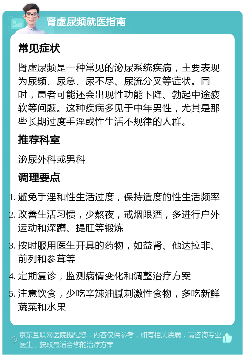 肾虚尿频就医指南 常见症状 肾虚尿频是一种常见的泌尿系统疾病，主要表现为尿频、尿急、尿不尽、尿流分叉等症状。同时，患者可能还会出现性功能下降、勃起中途疲软等问题。这种疾病多见于中年男性，尤其是那些长期过度手淫或性生活不规律的人群。 推荐科室 泌尿外科或男科 调理要点 避免手淫和性生活过度，保持适度的性生活频率 改善生活习惯，少熬夜，戒烟限酒，多进行户外运动和深蹲、提肛等锻炼 按时服用医生开具的药物，如益肾、他达拉非、前列和参茸等 定期复诊，监测病情变化和调整治疗方案 注意饮食，少吃辛辣油腻刺激性食物，多吃新鲜蔬菜和水果