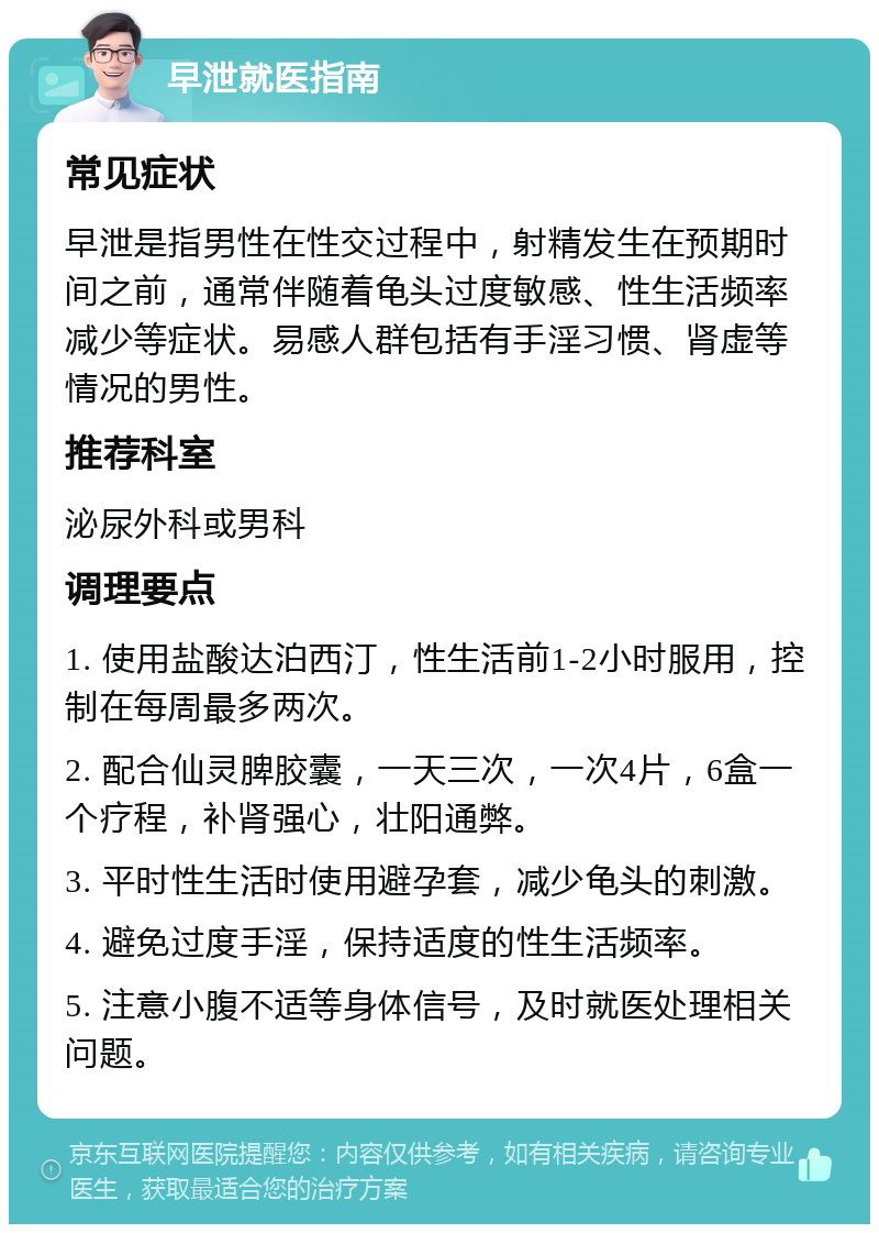 早泄就医指南 常见症状 早泄是指男性在性交过程中，射精发生在预期时间之前，通常伴随着龟头过度敏感、性生活频率减少等症状。易感人群包括有手淫习惯、肾虚等情况的男性。 推荐科室 泌尿外科或男科 调理要点 1. 使用盐酸达泊西汀，性生活前1-2小时服用，控制在每周最多两次。 2. 配合仙灵脾胶囊，一天三次，一次4片，6盒一个疗程，补肾强心，壮阳通弊。 3. 平时性生活时使用避孕套，减少龟头的刺激。 4. 避免过度手淫，保持适度的性生活频率。 5. 注意小腹不适等身体信号，及时就医处理相关问题。