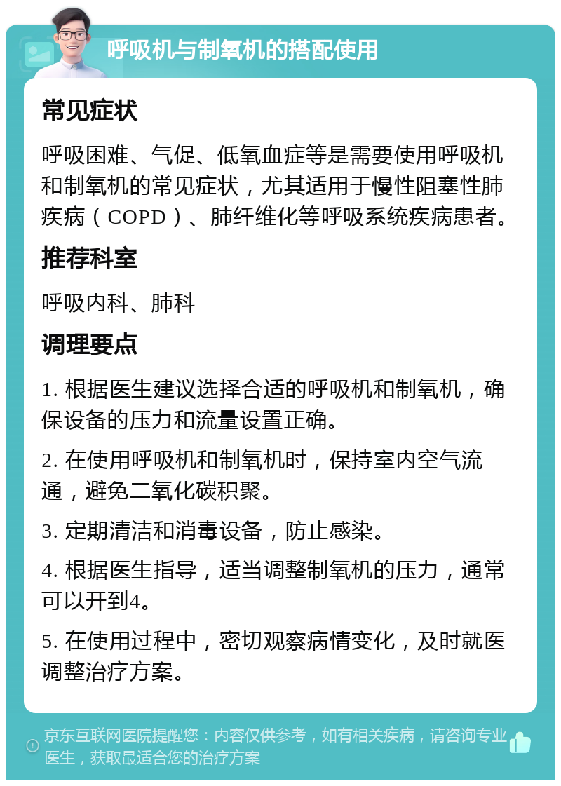 呼吸机与制氧机的搭配使用 常见症状 呼吸困难、气促、低氧血症等是需要使用呼吸机和制氧机的常见症状，尤其适用于慢性阻塞性肺疾病（COPD）、肺纤维化等呼吸系统疾病患者。 推荐科室 呼吸内科、肺科 调理要点 1. 根据医生建议选择合适的呼吸机和制氧机，确保设备的压力和流量设置正确。 2. 在使用呼吸机和制氧机时，保持室内空气流通，避免二氧化碳积聚。 3. 定期清洁和消毒设备，防止感染。 4. 根据医生指导，适当调整制氧机的压力，通常可以开到4。 5. 在使用过程中，密切观察病情变化，及时就医调整治疗方案。