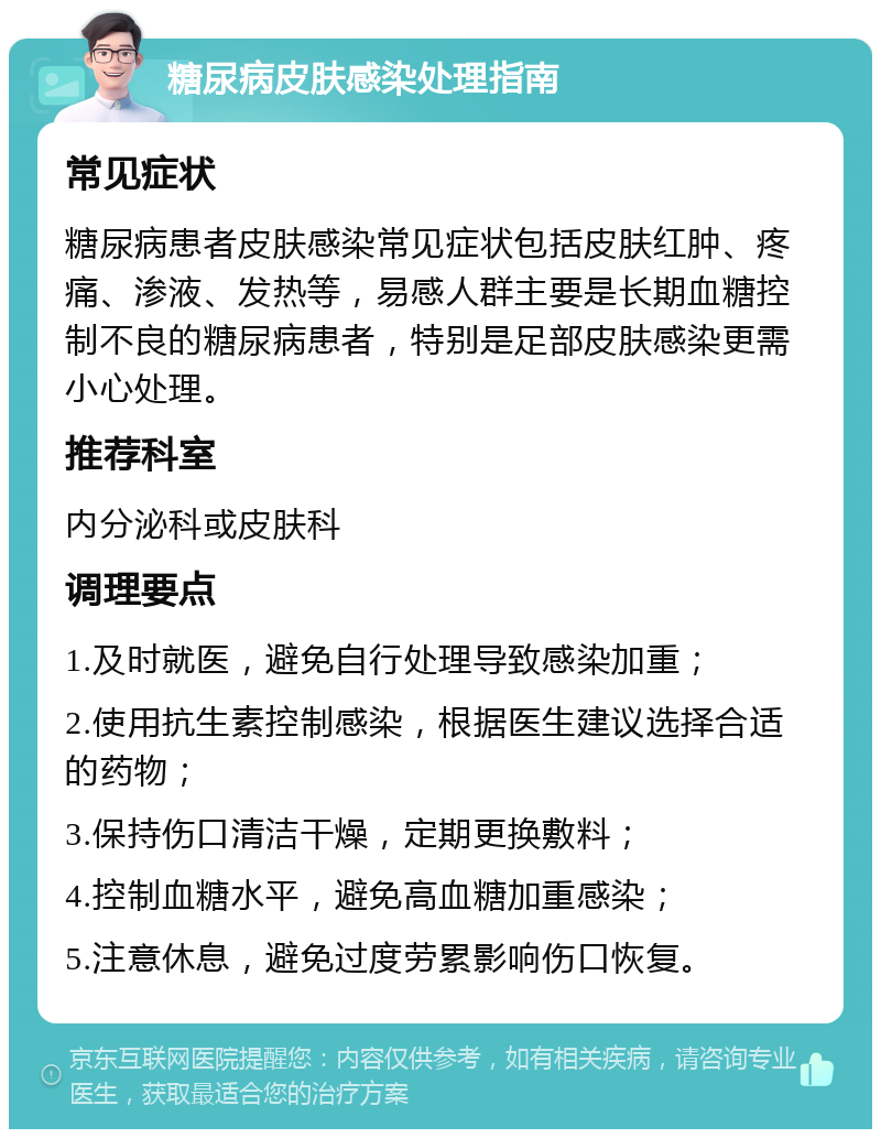 糖尿病皮肤感染处理指南 常见症状 糖尿病患者皮肤感染常见症状包括皮肤红肿、疼痛、渗液、发热等，易感人群主要是长期血糖控制不良的糖尿病患者，特别是足部皮肤感染更需小心处理。 推荐科室 内分泌科或皮肤科 调理要点 1.及时就医，避免自行处理导致感染加重； 2.使用抗生素控制感染，根据医生建议选择合适的药物； 3.保持伤口清洁干燥，定期更换敷料； 4.控制血糖水平，避免高血糖加重感染； 5.注意休息，避免过度劳累影响伤口恢复。