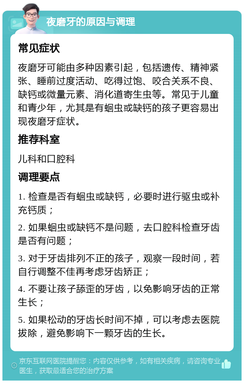 夜磨牙的原因与调理 常见症状 夜磨牙可能由多种因素引起，包括遗传、精神紧张、睡前过度活动、吃得过饱、咬合关系不良、缺钙或微量元素、消化道寄生虫等。常见于儿童和青少年，尤其是有蛔虫或缺钙的孩子更容易出现夜磨牙症状。 推荐科室 儿科和口腔科 调理要点 1. 检查是否有蛔虫或缺钙，必要时进行驱虫或补充钙质； 2. 如果蛔虫或缺钙不是问题，去口腔科检查牙齿是否有问题； 3. 对于牙齿排列不正的孩子，观察一段时间，若自行调整不佳再考虑牙齿矫正； 4. 不要让孩子舔歪的牙齿，以免影响牙齿的正常生长； 5. 如果松动的牙齿长时间不掉，可以考虑去医院拔除，避免影响下一颗牙齿的生长。