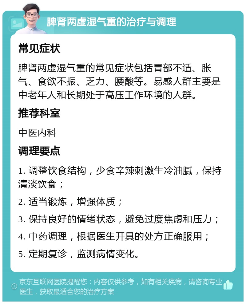 脾肾两虚湿气重的治疗与调理 常见症状 脾肾两虚湿气重的常见症状包括胃部不适、胀气、食欲不振、乏力、腰酸等。易感人群主要是中老年人和长期处于高压工作环境的人群。 推荐科室 中医内科 调理要点 1. 调整饮食结构，少食辛辣刺激生冷油腻，保持清淡饮食； 2. 适当锻炼，增强体质； 3. 保持良好的情绪状态，避免过度焦虑和压力； 4. 中药调理，根据医生开具的处方正确服用； 5. 定期复诊，监测病情变化。